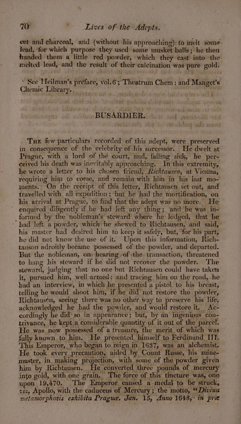 eet and charcoal, and (without his approaching) to melt some lead, for which purpose they used some musket. balls; he then handed them a little red powder, which they cast into the melted lead, and the result of their calcination was pure gold. , See Heilman’s preface, vol.6;'Theatrum Chem: and Manget’s _ Cliemic Library. . “hig sive BE MLTALEEA Ade ik an - r . . Tue few particulars recorded of this adept, were preserved in consequence of the celebrity of his successor. He dwelt. at Prague, with a lord of thé court, and, falling sick, he per- ceived his death was inevitably approaching. In this extremity, he wrote a letter to his chosen friend, Ztichtausen, at Vienna, requiring him to come, and remain with him in his last mo- ments. On the receipt of this letter, Richtausen set out, and travelled with. all expedition; ‘but he had the mortification, on his arrival at Prague, to find that the adept was no more. He enguired diligently if he had left any thing; and ‘he was in- _formed by the nobleman’s steward where he lodged, that he had left a powder, which he shewed to Richtausen, and ‘said, ’ his master had desired him to keep it safely, but, for his part, he did not know the use of it. Upon this information, Rich- tauson adroitly became possessed of the powder, and departed. But the nobleman, on: hearing of the. transaction, threatened to hang his steward if he did not recover the powder. The steward, judging that no one but Richtausen could have taken it, pursued him, well-armed: and tracing him on the road,.he had an interview, in which he presented a pistol to his breast, telling he would shoot him, if he did not restore the powder, Richtausén, seeing there was no other, way to preserve his life, acknowledged he had the powder, and would restore it. Ac- cordingly he did’ so in appearance; but, by an ingenious con- trivance, he kept.a considerable quantity of it out of the parcel. He was, now possessed of a treasure, the merit of which was fully known. to him. He presented. himself to Ferdinand, ITT. This Emperor, who began to reign, in 1637, was an alchemist. He took every precaution, aided by Count Russe, his’ mine- master, in, making projection, with some of the powder given him by Richtausen. He converted three pounds, of mercury into gold, with one grain. — The force of this tincture was, one upon 19,470, ‘The Emperor caused a medal to be struck, ziz, Apollo, with the caduceus of Mercury ; the motto, ‘* Divina metamorphosis exhibita Prague. Jan. 15, Anno 1648; in pre