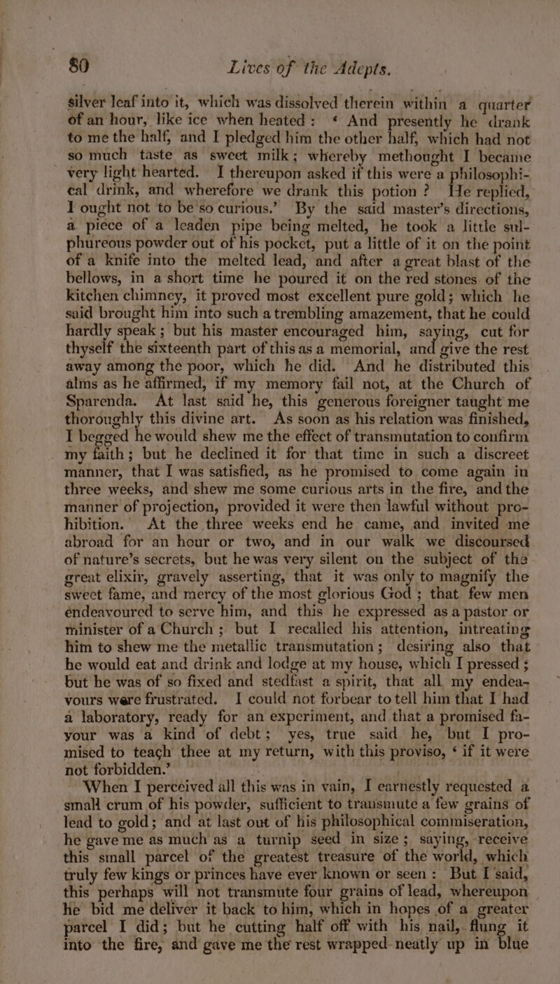 silver leaf into it, which was dissolved therein within a quarter of an hour, like ice when heated: ¢ And presently he drank to me the half, and I pledged him the other half, which had not so much taste as sweet milk; whereby methought I became very light hearted. I thereupon asked if this were a philosophi- cal drink, and wherefore we drank this potion? He replied, T ought not to be'so curious.’ By the said master’s directions, a piece of a leaden pipe being melted, he took a little sul- phureous powder out of his pocket, put a little of it on the point of a knife into the melted lead, and after a great blast of the bellows, in a short time he poured it on the red stones. of the kitchen chimney, it proved most excellent pure gold; which he said brought him into such a trembling amazement, that he could hardly speak ; but his master encouraged him, saying, cut for thyself the sixteenth part of this as a memorial, and give the rest away among the poor, which he did. And he distributed this alms as he affirmed, if my memory fail not, at the Church of Sparenda. At last said he, this generous foreigner taught me thoroughly this divine art. As soon as his relation was finished, I begged he would shew me the effect of transmutation to confirm _ my faith; but he declined it for that time in such a discreet manner, that I was satisfied, as hé promised to come again in three weeks, and shew me some curious arts in the fire, andthe manner of projection, provided it were then lawful without pro- hibition. At the three weeks end he came, and invited me abroad for an hour or two, and in our walk we discoursed of nature’s secrets, but he was very silent on the subject of the great elixir, gravely asserting, that it was only to magnify the sweet fame, and mercy of the most glorious God ; that. few men éndeavoured to serve him, and this he expressed as a pastor or minister of a Church ; but I recalled his attention, intreating him to shew me the metallic transmutation; desiring also that he would eat and drink and lodge at my house, which I pressed ; but he was of so fixed and stedfast a spirit, that all my endea- yours were frustrated. I could not forbear to tell him that I had a laboratory, ready for an experiment, and that a promised fa- your was a kind of debt; yes, true said he, but I pro- mised to teach thee at my return, with this proviso, ‘ if it were not forbidden.’ bane ort ta When I perceived all this was in vain, I earnestly requested a small crum of his powder, sufficient to transmute a few grains of lead to gold; and at last out of his philosophical commiseration, he gave me as much as a turnip seed in size; saying, receive this small parcel of the greatest treasure of the world, which truly few kings or princes have ever known or seen: But I said, this perhaps will not transmute four grains of lead, whereupon he bid me deliver it back to him, which in hopes of a greater parcel I did; but he cutting half off with his nail,. flung it into the fire, and gave me the rest wrapped neatly up in blue