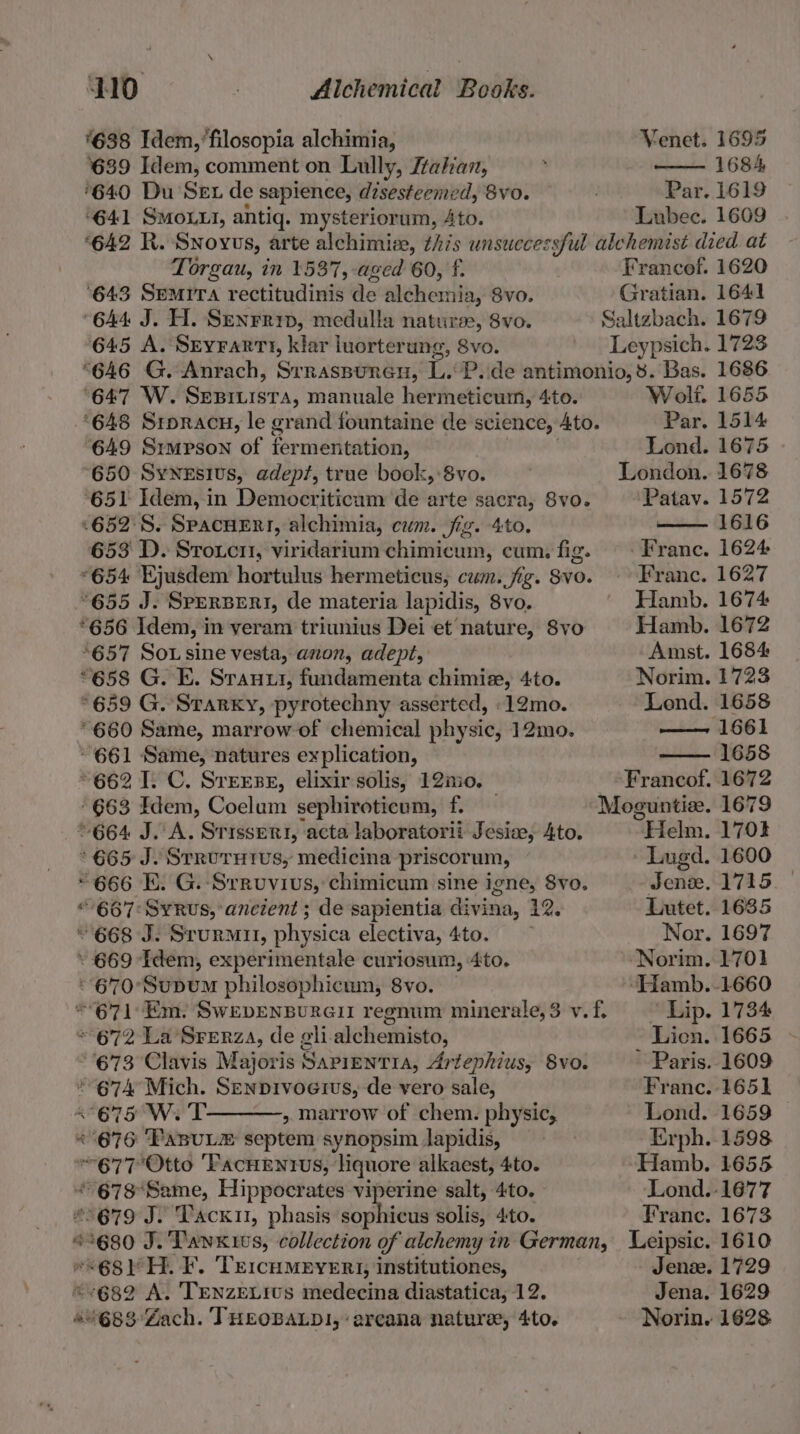 ‘638 Idem,’filosopia alchimia, 639 Idem, comment on Lully, Ztalan, ‘640 Du Set de sapience, disesteemed, 8vo. Par. 1619 641 SMOLLI, antiq. mysteriorum, Ato. Lubec. 1609 ‘642 R. Snovus, arte alchimiee, this unsuccessful alchemist died at Torgau, in 1537, aged 60, f. Francof. 1620 ‘643 Semrra rectitudinis de mehecthies Svo. Gratian. 1641 ‘644 J. H. Senrrin, medulla natures, 8vo. Saltzbach. 1679 645 A. Seyrartt, klar luorterung, 8vo. Leypsich. 1723 “646 G. Anrach, Srraspunen, L.oPyide antimonio, 8. Bas. 1686 Venet. 1695 1684 ‘647 W. Sueibrsia) manuale hermeticum, Ato. ‘648 Sroracu, le grand fountaine de science, Ato. 649 Srmpson of fer mentation, ‘650 SyNeEsivs, adepf, true book, 8vo. 651 Idem, in Democriticum de arte sacra, 8vo. ‘652: S. SpacHERr, alchimia, cum. jig. 4to. 653 D. Srouci, viridarium chimicum, cum. fig. *654 Ejusdem hortulus hermeticus, cum. fig. Svo. °655 J. SpERBERI, de materia lapidis, 8vo. *656 Idem, in veram triunius Dei et nature, 8vo *657 Sox sine vesta, anon, adept, “658 G. E. Srauui, fundamenta chimiz, 4to. °659 G. Starky, pyrotechny asserted, .12mo. *660 Same, marrow of chemical physic, 12mo. “661 Same, natures explication, ~662 I. C. SreEse, elixir solis, 12inio. 663 Idem, Coelum sephiroticum, f. © 664 J. A. Srisseri, acta laboratorii Jesia, Ato. 665 J. Srrurutus, medicina priscorum, “666 E. G. Srrovius, chimicum sine igne, 8vo. “667: SyRus, ancient ; de sapientia divina, 12, © 668 J. Srurmil, physica electiva, 4to. . 669 Idem, experimentale curiosum, 4to. - 670°SupuM philosophicum, 8vo. * 672 La Srerza, de gli alchemisto, 673 Clavis Majoris Sapientia, Artephius, 8vo. * 674 Mich. Senpivoeius, de vero sale, «675 W. T » marrow of chem. physic, * 676 FasuLz septem synopsim lapidis, 77 Otto ‘FacnEntus, liquore alkaest, 4to. * seh A gucioncing Hippocrates viperine salt, 4to. 679 J. Tack, phasis sopitvieds solis, 4:to. ¢ £5680 J. Tawxiws, collection of alchemy in German, wk “68r H. F. ‘TercuMEvERI, institutiones, 682 A. TENZELIUS medecina diastatica; 12. ivessiaiee. THEOBALDI, ‘arcana nature, 4to. Wolf. 1655 Par. 1514 Lond. 1675 Patav. 1572 1616 - Franc. 1624 Franc. 1627 Hamb. 1674 Hamb. 1672 Amst. 1684 Norim. 1723 Lond. 1658 ponte GG 1 1658 Helm. - Lugd. dene. 1715 Lutet. 1635 Nor. 1697 Norim. 1701 -‘Hamb..1660 Lip. 1734 Licn. 1665 ~ Paris. 1609 Franc. 1651 Lond. 1659 Erph. 1598 -Hamb. 1655 Lond.:1677 Franc. 1673 Leipsic. 1610 Jenze. 1729 Jena. 1629 Norin. 1628 1701 1600