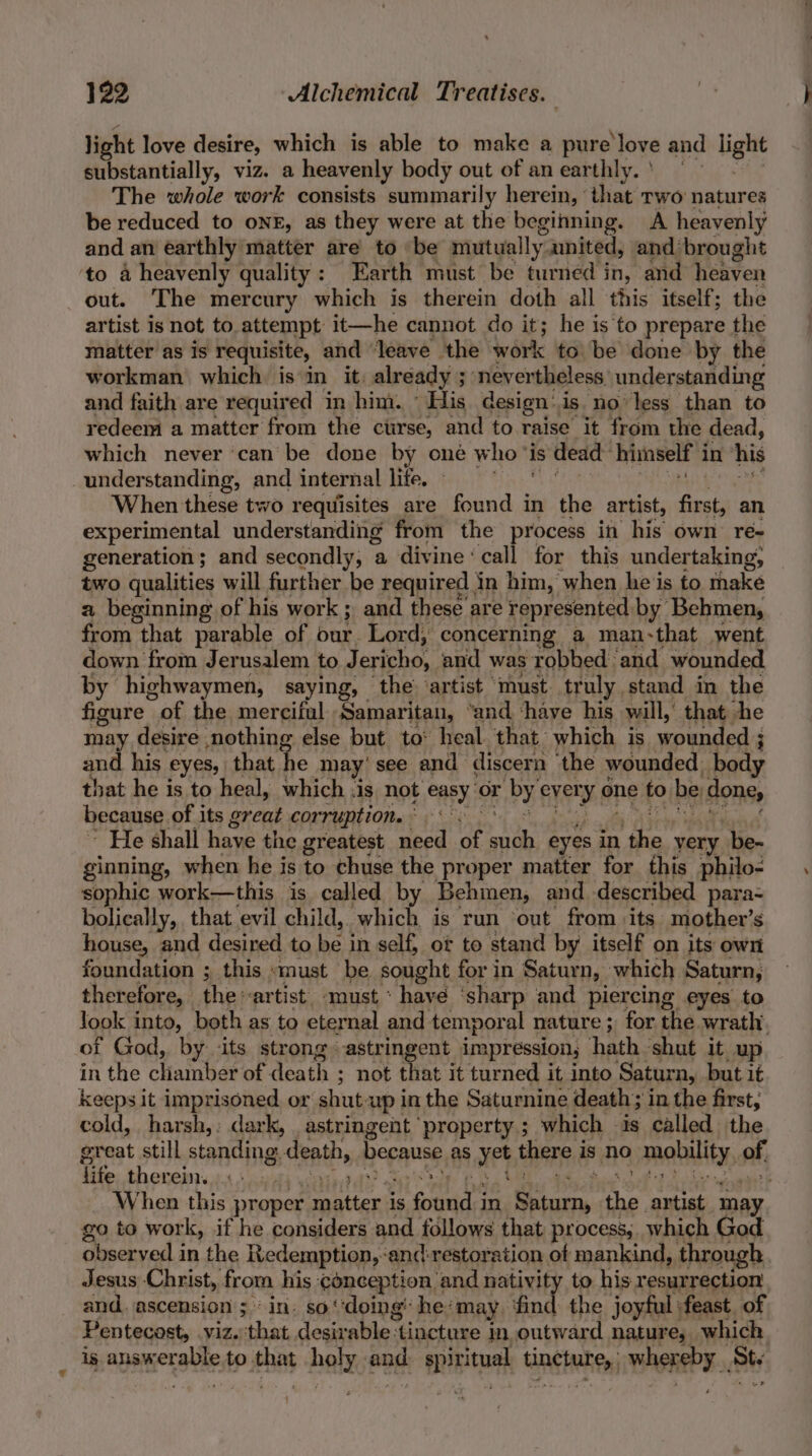light love desire, which is able to make a pure ‘love and light substantially, viz. a heavenly body out of an earthly.) The whole work consists summarily herein, that two natures be reduced to onr, as they were at the begining. A heavenly and an earthly matter are to be mutually. united, and brought to 4 heavenly quality: Earth must be turned in, and heaven out. The mercury which is therein doth all this itself; the artist is not to attempt it—he cannot do it; he is to prepare the matter as is requisite, and “leave the work tobe done by the workman which is in it. already ; ; ‘nevertheless’ understanding and faith are required in him. “His design’is no less than to redeem a matter from the curse, and to raise it from the dead, which never ‘can be done by one who’ is dead himself i in his understanding, and internal life. » When these two requisites are found in the artist, first, an experimental understanding from the process in his own ré- generation; and secondly, a divine ‘call for this undertaking; two qualities will further be required in him, when he's to take a beginning of his work; and these are represented by Behmen, from that parable of our. Lord, concerning a man-that went down from Jer usalem to Jericho, and was robbed and wounded by highwaymen, saying, the’ artist must truly stand in the figure of the merciful ‘Samaritan, ‘and ‘have his will,’ that he may desire nothing else but to: heal that: which is wounded ; ; and his eyes, that he may’ see and discern ‘the wounded, body that he is to heal, which :is not easy Or bye ever ‘y one to be done, because of its great corruption. Fy tee “He shall have the greatest need of ASS eyes in ee yery be- ginning, when he is to chuse the proper matter for this philo- sophic work—this is called by Behimen, and described para- bolically, that evil child, which is run ‘out from its mother’s house, and desired to be in self; of to stand by itself on its own foundation ; this smust be sought for in Saturn, which Saturn, therefore, the artist. must * have ‘sharp and piercing eyes to look into, both as to eternal and temporal nature ; for the wrath of God, by ‘its strong astringent impression, hath shut it_up in the cHainber of death ; not that it turned it into Saturn, but it keeps it imprisoned. or shut. up in the Saturnine death; in the first, cold, harsh,: dark, . astringent ‘property ; which is called the great still standing. death, bepause as ie there i is no mobility, ef life therein. | When this proper rlltnd is code in oo the artist se go to wor k, if he considers and follows that process, which God observed in the Redemption, ‘and-restoration of mankind, through Jesus Christ, from his qonception i and nativity to his resurrection and. ascension ;‘ in. so‘ ‘doing’ he: ‘may dg joyful feast of Pentecost, viz. that, desir Whe 3 tincture in outward nature; which is answer ate to. ies bees ang seh tine tee BATES ty