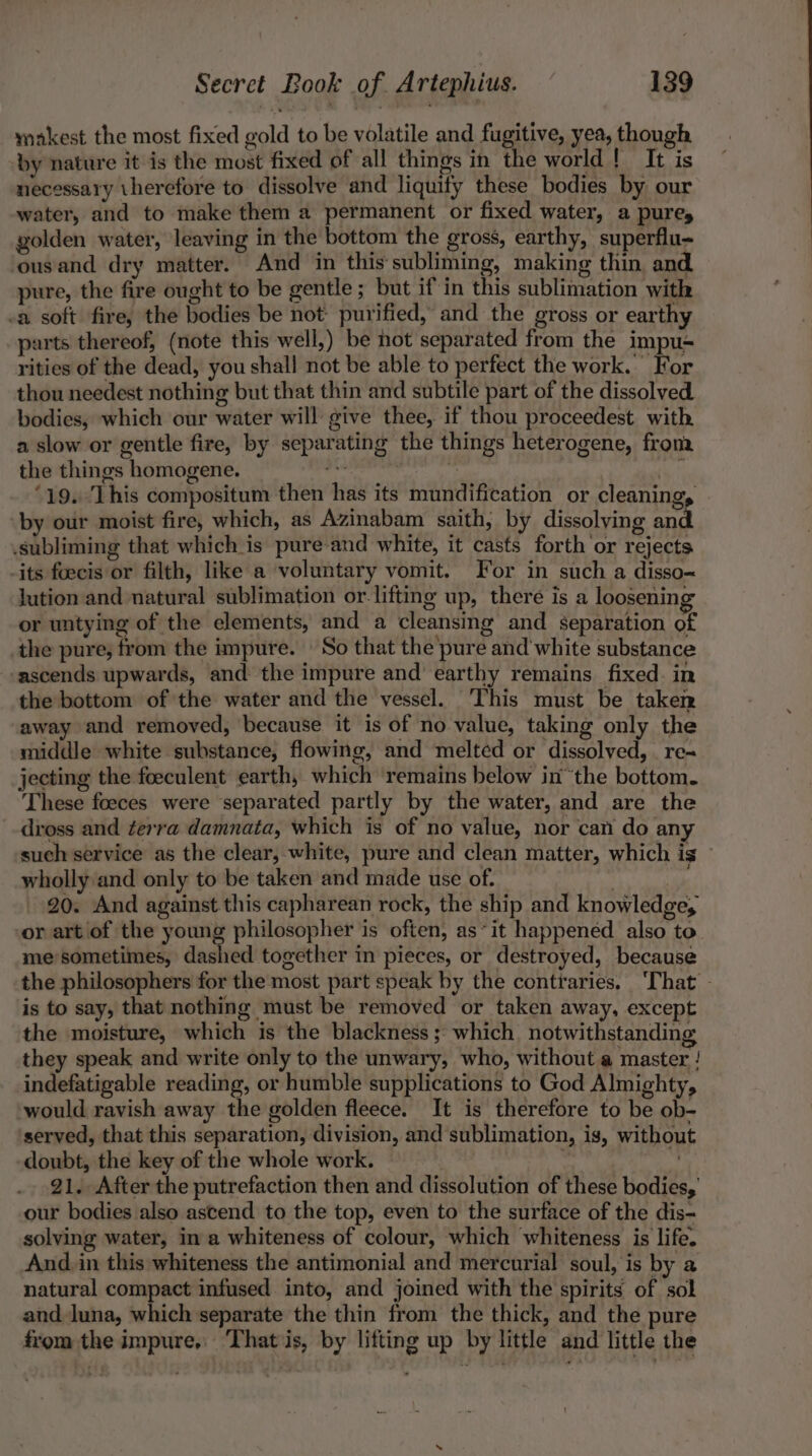 makest the most fixed gold to be volatile and fugitive, yea, though by nature it is the most fixed of all things in the world! It is necessary therefore to dissolve and liquity these bodies by our water, and to make them a permanent or fixed water, a pures golden water, leaving in the bottom the gross, earthy, superflu- ousand dry matter. And in this subliming, making thin and. pure, the fire ought to be gentle; but if'in this sublimation with -a soft fire, the bodies be not purified, and the gross or earthy parts thereof, (note this well,) be hot separated from the impu-= rities of the dead, you shall not be able to perfect the work. For thou needest nothing but that thin and subtile part of the dissolved. bodies, which our water will give thee, if thou proceedest with a slow or gentle fire, by separating the things heterogene, fronz the things homogene. me | 7 Vi ‘19. This compositum then has its mundification or cleanings ‘by our moist fire, which, as Azinabam saith, by dissolying and subliming that which is pure-and white, it casts forth or rejects -its foecis or filth, like a voluntary vomit. For in such a disso~ jution and natural sublimation or-lifting up, there is a loosening or untying of the elements, and a cleansing and separation of the pure, from the impure. So that the pure and white substance -ascends upwards, and the impure and’ earthy remains fixed. in the bottom of the water and the vessel. This must be taken away and removed, ‘because it is of no value, taking only the middle white substance, flowing, and melted or dissolved, _ re~ jecting the foeculent earth, which ‘remains below inthe bottom. These foeces were separated partly by the water, and are the dross and terra damnata, which is of no value, nor can do any such service as the clear, white, pure and clean matter, which is wholly and only to be taken and made use of. . re 20. And against this capharean rock, the ship and knowledge, or art of the young philosopher is often, as“ it happened also to. mesometimes, dashed together in pieces, or destroyed, because the philosophers for the most part speak by the contraries, ‘That - is to say, that nothing must be removed or taken away, except the moisture, which is the blackness; which notwithstanding they speak and write only to the unwary, who, without a master ! indefatigable reading, or humble supplications to God Almighty, would ravish away the golden fleece. It is therefore to be ob- served, that this separation, division, and sublimation, is, without doubt, the key of the whole work. | meh, 21. After the putrefaction then and dissolution of these bodies, our bodies also ascend to the top, even to the surface of the dis- solving water, in a whiteness of colour, which whiteness is life. And, in this whiteness the antimonial and mercurial soul, is by a natural compact infused. into, and joined with the spirits of sol and luna, which separate the thin from the thick, and the pure from the impure, ‘Thatiis, by lifting up by little and little the
