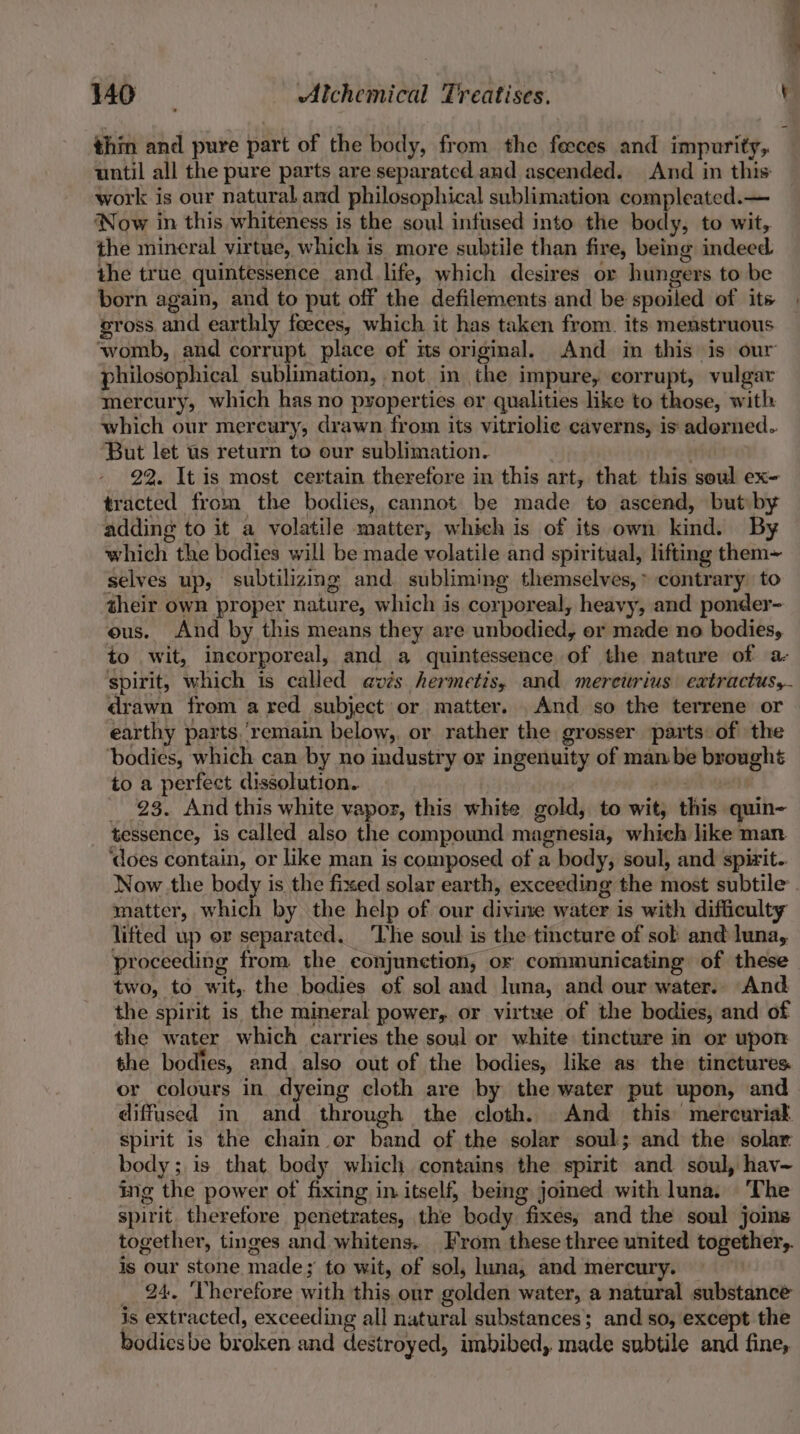 thm and pure part of the body, from the feeces and impurity, until all the pure parts are separated and ascended. And in this work is our natural and philosophical sublimation compleated.— Now in this whiteness is the soul infused into the body, to wit, the mineral virtue, which is more subtile than fire, being indeed the true quintessence and life, which desires or hungers to be born again, and to put off the defilements and be spoiled of its | vross and earthly feeces, which it has taken from. its menstruous womb, and corrupt place of its original, And in this is our philosophical sublimation, not in the impure, corrupt, vulgar mercury, which has no properties or qualities like to those, with which our mercury, drawn from its vitriolic caverns, is adorned. ‘But let us return to our sublimation. : 22. It is most certain therefore in this art, that this soul ex- tracted from the bodies, cannot be made to ascend, but by adding to it a volatile matter, which is of its own kind. By which the bodies will be made volatile and spiritual, lifting them~ selves up, subtilizing and subliming themselves,» contrary to their own proper nature, which is corporeal, heavy, and ponder- ous. And by this means they are unbodied, or made no bodies, to wit, incorporeal, and a quintessence of the nature of a- spirit, which is called avis hermetis, and mereurius extractus,- drawn from a red subject or matter. And so the terrene or earthy parts.’remain below,, or rather the grosser parts of the bodies, which can by no industry or ingenuity of man be brought to a perfect dissolution. _ 923. And this white vapor, this white gold, to wit, this quin- tessence, is called also the compound magnesia, which like man ‘does contain, or like man is composed of a body, soul, and spirit. Now.the body is the fixed solar earth, exceeding the most subtile’. matter, which by the help of our divine water is with difficulty lifted up or separated. ‘The soul is the tincture of sob and luna, proceeding from, the conjunction, ox communicating of these two, to wit, the bodies of sol and luna, and our water. And the spirit is the mineral power, or virtue of the bodies, and of the water which carries the soul or white tincture in or upon the bodies, and also out of the bodies, like as the tinctures or colours in dyeing cloth are by the water put upon, and diffused in and through the cloth. And this mercurial spirit is the chain or band of the solar soul; and the solar body; is that body which contains the spirit and soul, hav~ ing the power of fixing in itself, being joined with luna. The spirit. therefore penetrates, the body fixes, and the soul joins together, tinges and whitens. From these three united together, is our stone made; to wit, of sol, luna, and mercury. _ 24, ‘Therefore with this, our golden water, a natural substance is extracted, exceeding all natural substances; and so, except the bodiesbe broken and destroyed, imbibed, made subtile and fine,
