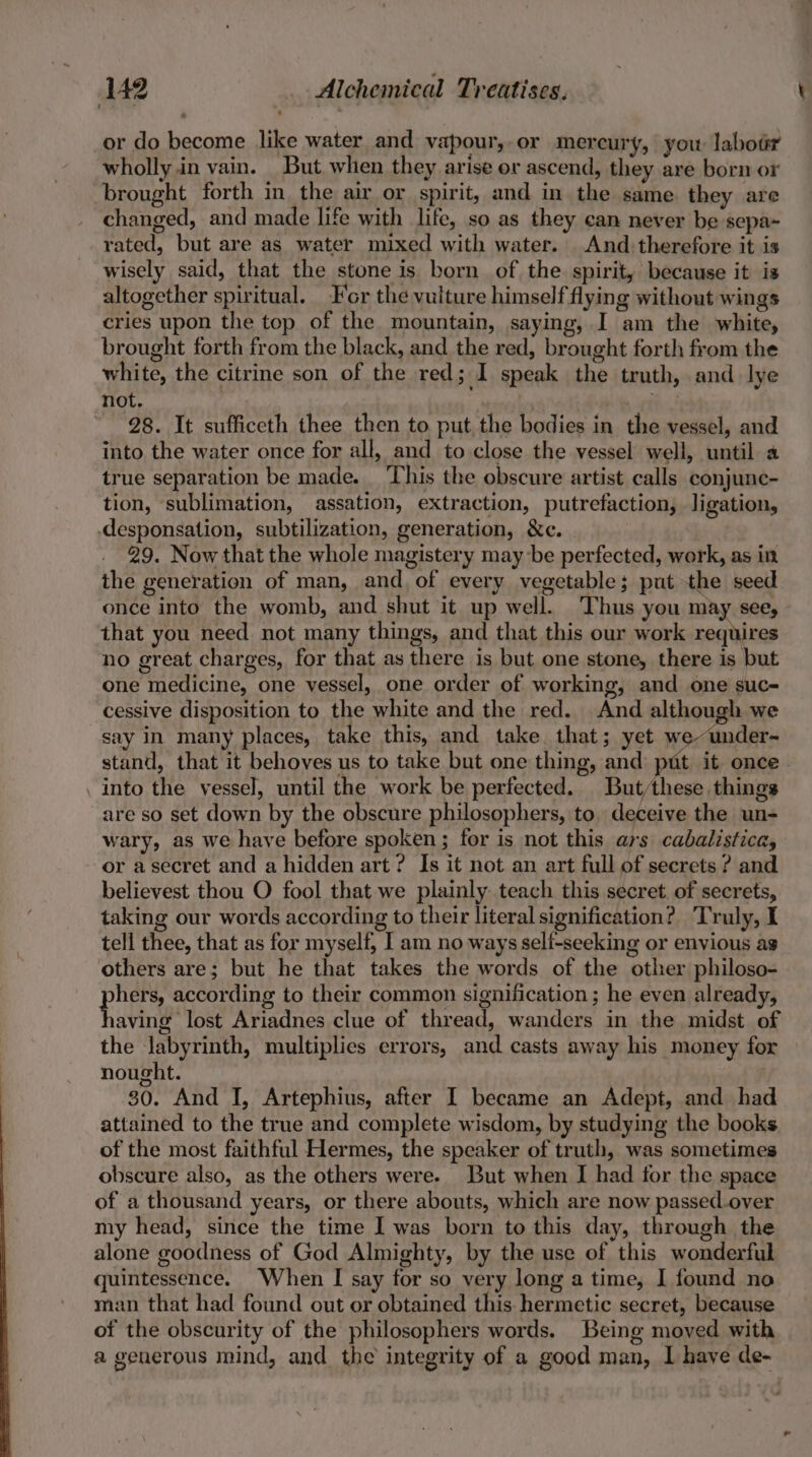 or do become like water and vapour, or mercury, you labour wholly.in vain. But. when they arise or ascend, they are born or brought forth in the air or spirit, and in the same they are changed, and made life with life, so as they can never be sepa~ rated, but are as water mixed with water. And. therefore it is wisely said, that the stone is born of the spirit, because it is altogether spiritual. For the vulture himself flying without wings cries upon the top of the mountain, saying, I am the white, brought forth from the black, and the red, brought forth from the white, the citrine son of the red; I speak the truth, and lye not. ith.! 28. It sufficeth thee then to put the bodies in the vessel, and into the water once for all, and to close the vessel well, until a true separation be made. This the obscure artist calls conjunc- tion, sublimation, assation, extraction, putrefaction, ligation, -desponsation, subtilization, generation, &amp;c. 29. Now that the whole magistery may be perfected, work, as in the generation of man, and of every vegetable; put the seed once into the womb, and shut it up well. Thus you may see, that you need not many things, and that this our work requires no great charges, for that as there is but one stone, there is but one medicine, one vessel, one order of working, and one suc- cessive disposition to the white and the red. And although we say in many places, take this, and take that; yet weunder- stand, that it behoves us to take but one thing, and put it once - into the vessel, until the work be perfected. But/these things are so set down by the obscure philosophers, to. deceive the un- wary, as we have before spoken; for is not this ars cabalistica, or asecret and a hidden art ? Is it not an art full of secrets ? and believest thou O fool that we plainly teach this secret. of secrets, taking our words according to their literal signification? ‘Truly, I tell thee, that as for myself, I am no ways self-seeking or envious ag others are; but he that takes the words of the other philoso- pee according to their common signification; he even already, aving lost Ariadnes clue of thread, wanders in the midst of the labyrinth, multiplies errors, and casts away his money for — nought. 30. And I, Artephius, after I became an Adept, and had attained to the true and complete wisdom, by studying the books of the most faithful Hermes, the speaker of truth, was sometimes obscure also, as the others were. But when I had for the space of a thousand years, or there abouts, which are now passed.over my head, since the time I was born to this day, through the alone goodness of God Almighty, by the use of this wonderful quintessence. When I say for so very long a time, I found no man that had found out or obtained this hermetic secret, because of the obscurity of the philosophers words. Being moved with a generous mind, and the integrity of a good man, I have de-