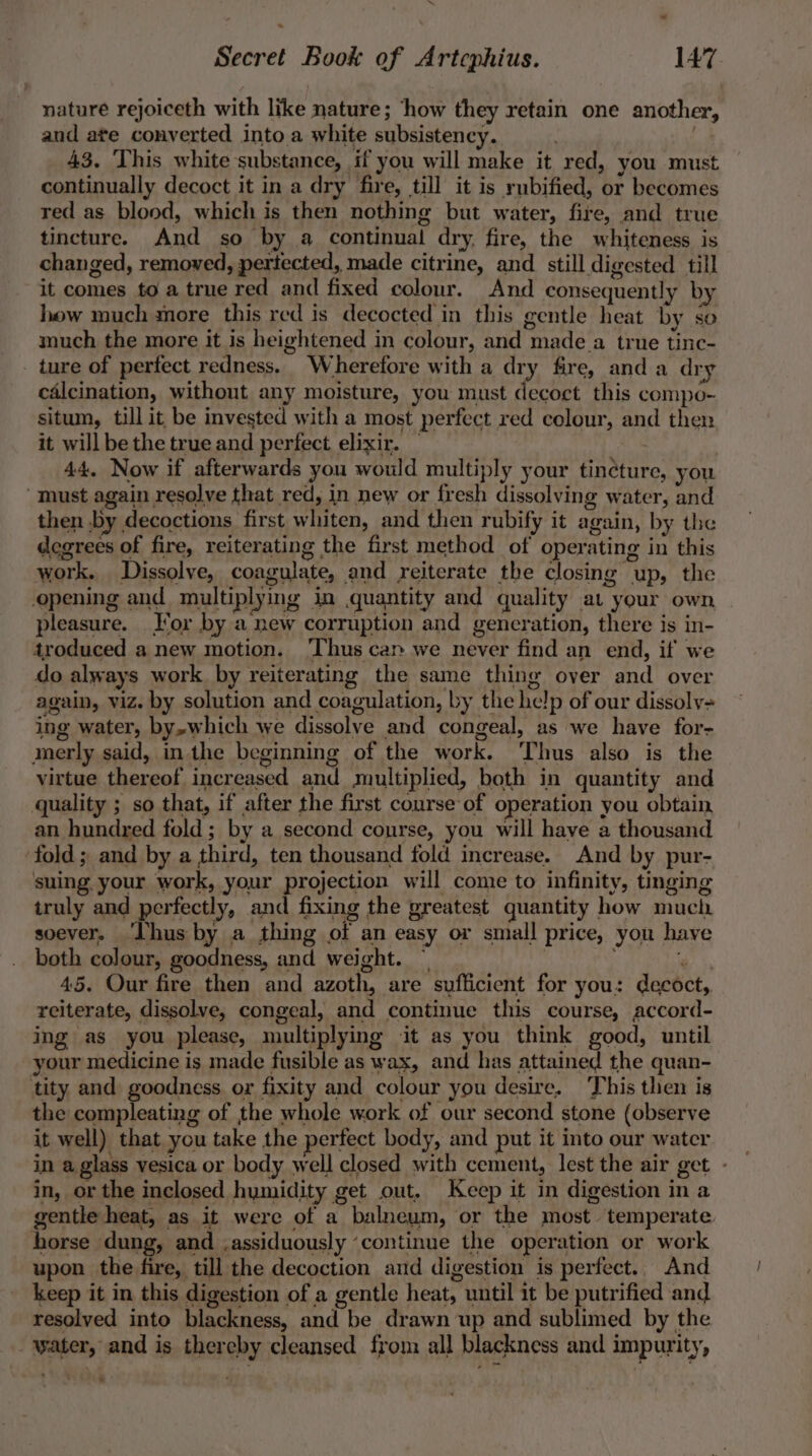nature rejoiceth with like nature; ‘how they retain one another, and ate converted into a white subsistency. 43. This white substance, if you will make it red, you must continually decoct it in a dry fire, till it is rubified, or becomes red as blood, which is then nothing but water, fire, and true tincture. And so by a continual dry. fire, the whiteness is changed, removed, periected, made citrine, and still digested till it comes to a true red and fixed colour. And consequently by hew much more this red is decocted in this gentle heat by so much the more it is heightened in colour, and made_a true tinc- ture of perfect redness. Wherefore with a dry fire, and a dry calcination, without any moisture, you must decoct this compo- situm, till it be invested with a most perfect red colour, and then it will be the true and perfect elixir. | | 44, Now if afterwards you would multiply your tincture, you must again resolve that red, in new or fresh dissolving water, and then by decoctions first whiten, and then rubify it again, by the degrees of fire, reiterating the first method of operating in this work. Dissolve, coagulate, and reiterate the closing up, the opening and multiplymg in quantity and quality at your own pleasure. or by a new corruption and generation, there is in- troduced a new motion. ‘Thus can we never find an end, if we do always work by reiterating the same thing over and over again, viz. by solution and coagulation, by the help of our dissoly= ing water, by,which we dissolve and congeal, as we have for- merly said, in the beginning of the work. Thus also is the virtue thereof increased and multiplied, both in quantity and quality ; so that, if after the first course of operation you obtain, an hundred fold; by a second course, you will have a thousand ‘fold; and by a third, ten thousand fold increase. And by pur- suing your work, your projection will come to infinity, tnging truly and perfectly, and fixing the greatest quantity how much soever. ‘Lhus by a thing of an easy or small price, you have both colour, goodness, and weight. : ia fs 45. Our fire then and azoth, are sufficient for you: decoct,. reiterate, dissolve, congeal, and continue this course, accord- ing as you please, multiplying it as you think good, until your medicine is made fusible as wax, and has attained the quan- tity and goodness or fixity and colour you desire. This then is the compleating of the whole work of our second stone (observe it well) that you take the perfect body, and put it into our water in a glass vesica or body well closed with cement, lest the air get - in, or the inclosed hymidity get out. Keep it in digestion in a gentle heat, as it were of a balneum, or the most temperate horse dung, and assiduously ‘continue the operation or work upon the fire, till the decoction and digestion is perfect. And keep it in this digestion of a gentle heat, until it be putrified and resolved into blackness, and be drawn up and sublimed by the water, and is thereby cleansed from all blackness and impurity, *