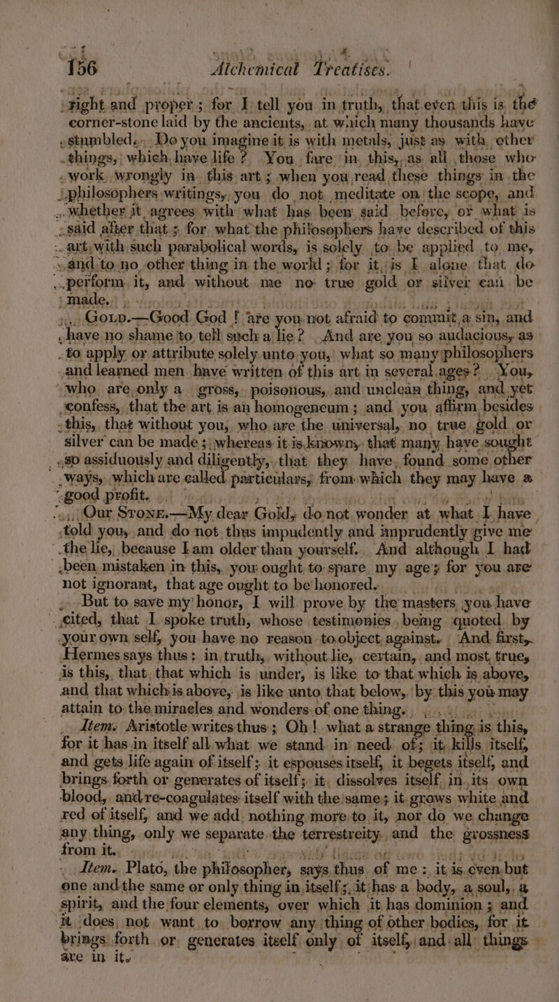 156 Alchemical Treatises. . work, wrongly in. this art ; when yow,read these things in the -made,, Bb “fymnOD 21a es piode Sito Puedes hes 348s , ways, which are called particulars, from which they may have a told you, and do not. thus impudently and imprudently give me the lie, beeause Lam older'than yourself. And although I had been, mistaken in this, you: ought to spare. my age’y for you are not ignorant, thatage oughtto behonoreds = ss, . But to. save my'honor, I will prove by the masters you have cited, that L spoke truth, whose testimonies .bemg quoted. by -your own self, you have no reason to object, against. ‘And first. Hermes says thus: in,truth,. without.lie, certain, and most, true, is this, that. that which is under, is like to that which is aboye, and that whichis above, is like unto that below,, by this you may attain to: the miraeles and wonders:of one thing. ,, 4a 9a ave in its