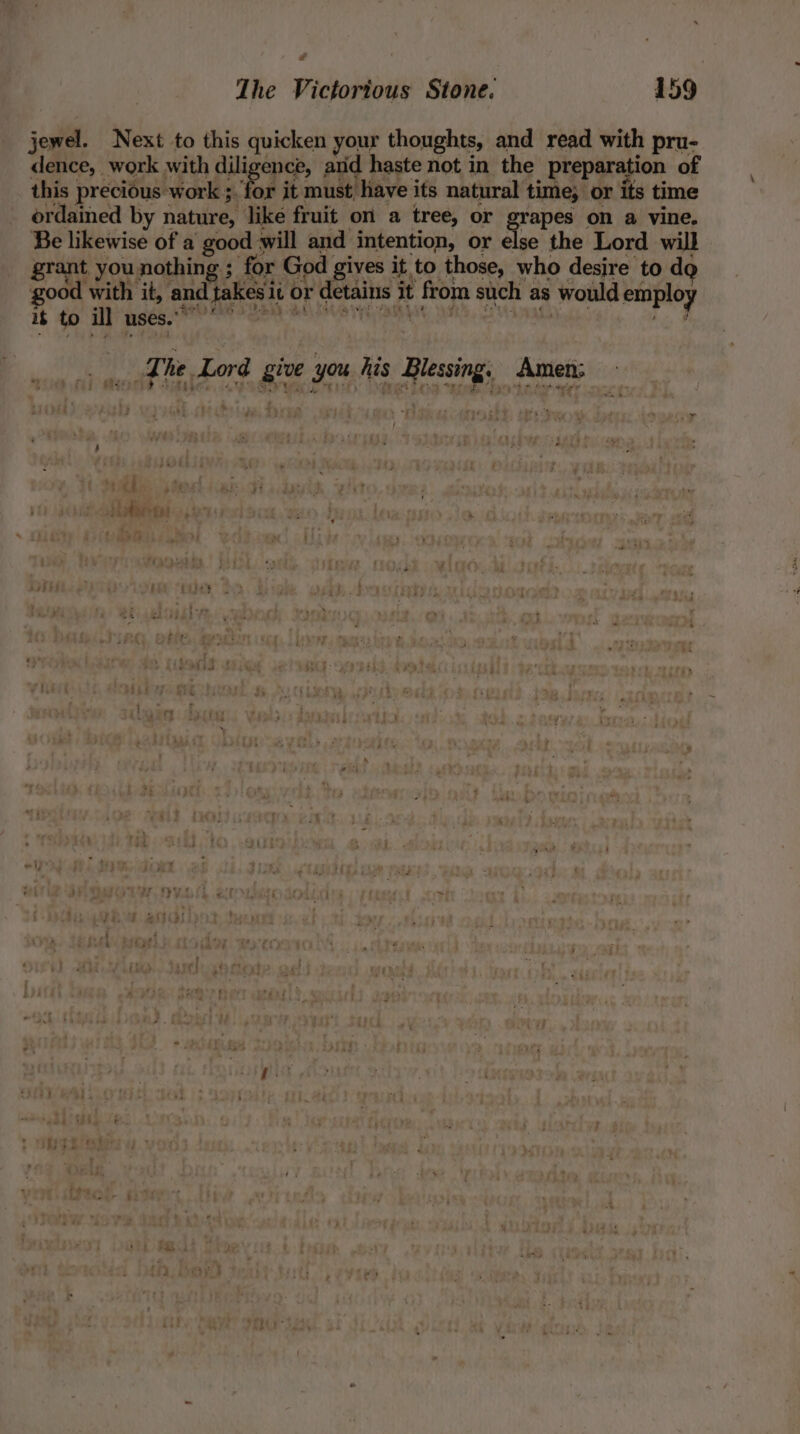 Z The Victorious Stone. 159 jewel. Next to this quicken your thoughts, and read with pru- dence, work with diligence, and haste not in the preparation of this precious work ;. for it must have its natural time; or its time ordained by nature, like fruit on a tree, or grapes on a vine. Be likewise of a good will and intention, or else the Lord wil grant you nothing ; for God gives it to those, who desire to do good with it, and takes it or detains it from such as would employ if to ill uses.” * Hi The Lord give you his Blessing. Amen: MES Shes, VSO ity inet Fae ter onde borage ‘ a r; } , 6 au » ee: thodaveges : ¥, . ’ 7 : y y mela 7 7 ti 3 - “ “ 5  ' \ »t J yy ' : » Dirdete sa Zitz Pe | ‘ - : - a t re | &lt; -? sea iii! ‘Pe 2 : he F