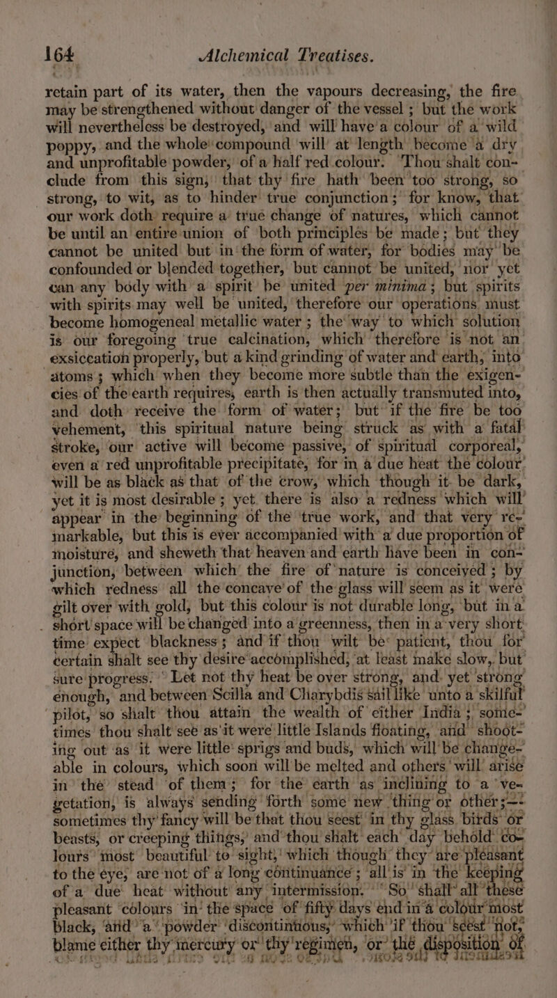 retain part of its water, then the vapours decreasing, the fire may be strengthened without danger of the vessel ; but the work will nevertheless be destroyed, and will have'a colour of a wild poppy, and the whole compound ‘will’ at Iength become a dry and unprofitable powder,’ of a half red.colour. ‘Thow shalt con- clude from this sign, that thy fire hath been’ too strong, so strong, to wit, as to hinder true conjunction; for know, that our work doth require a true change of natures, which cannot be until an entire union of both principles be made; but they cannot be united but in‘ the form of water, for bodies may be confounded or blended together, but cannot be united, nor’ yet can any body with a spirit be united per minima; but spirits with spirits may well be united, therefore our operations must become homogeneal metallic water ; the’ way to which solution is our foregoing ‘true calcination, which’ therefore ‘is not an exsiccation properly, but a kind grinding of water and earth, into atoms 3 which when they become more subtle than the exigen- cies of the'earth requires, earth is then actually transmuted into, and doth receive the form of water; but if the fire be too vehement, ‘this spiritual nature being struck as with a fatal Stroke, ‘our active will become passive, of spiritual corporeal, even a red unprofitable precipitate, for in a due heat the colour’ will be as black as that of the crow, which though it- be dark, yet it is most desirable ; yet. there is also a redness which will’ appear in the’ beginning of the true work, and that very re-' imarkable, but this is ever accompanied with a due proportion of moisture, and sheweth that heaven and earth Have been in con~ junction, between which the fire of nature is conceived ; by which redness all the concave’ of the glass will seem as it were gilt over with gold, but this colour is not durable long, ‘but in a _ short space will be changed into a’greenness, then in a-very short time expect blackness ; and if thou wilt be: patient, thou for’ certain shalt see thy desire accomplished, ‘at least make slow, but sure progress.  Let not thy heat be oyer strong, and. yet strong lours most beautiful ‘to sight,' which though” they are: aes og ge coping black; ‘ard’ ’a ‘powder’ AG Pir aN ‘which “if thous a Ae lame either thy mercury ox’ thy regimen, ‘or? thé disposition of L kr stPOS ie tes ott if rio: i i 08a Sth} Pe IoMuess rire ry Jihit