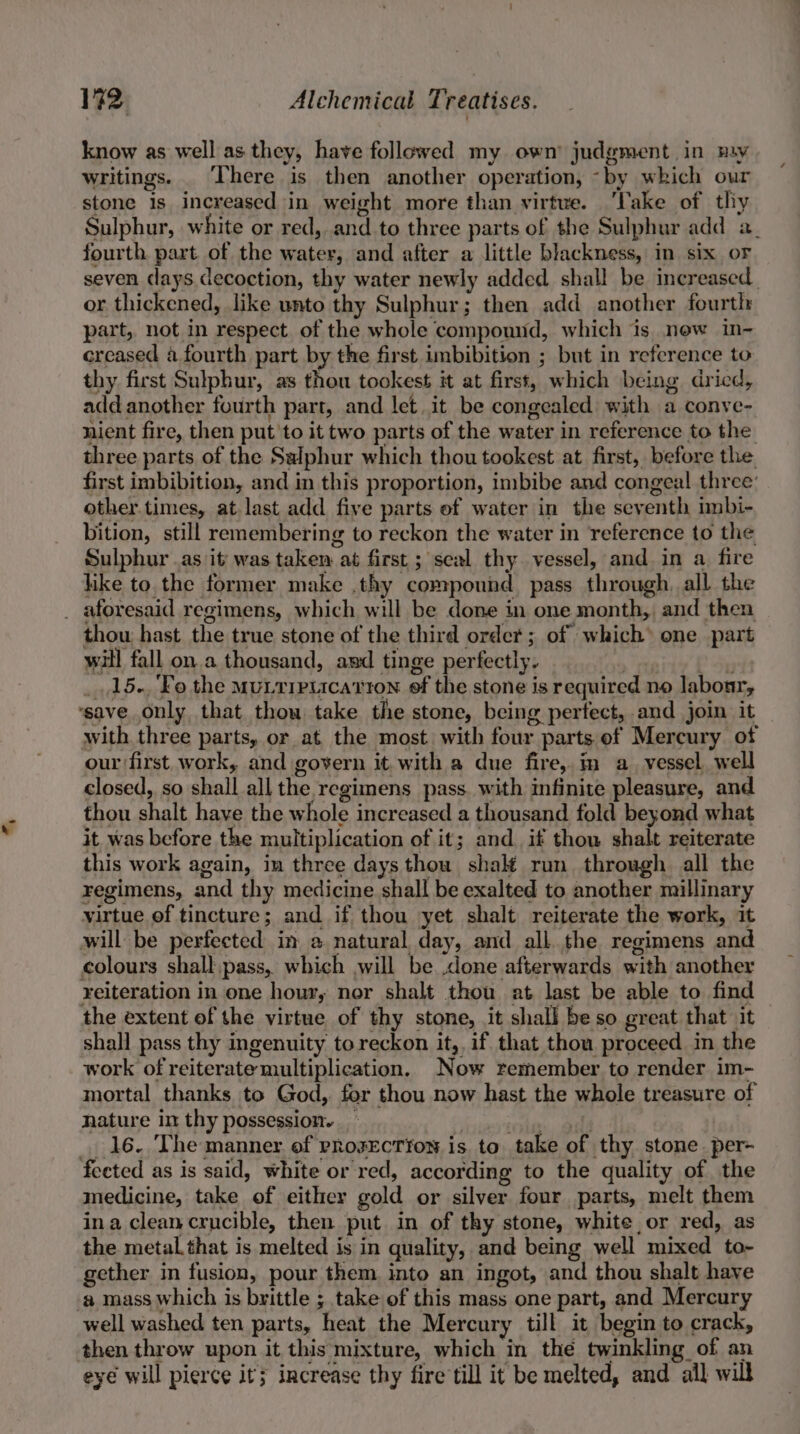 €, know as well as they, have followed my own’ judgment. in may writings. _ There is then another operation, ~by which our stone 1s increased in weight more than virtue. ‘Take of thy Sulphur, white or red, and to three parts of the Sulphur add a. fourth part of the water, and after a little blackness, in six oF seven days decoction, thy water newly added shall be increased or thickened, like unto thy Sulphur; then add another fourtl: part, not in respect of the whole compound, which is now in- creased a fourth part by the first imbibition ; but in reference to thy first Sulphur, as thou tookest it at first, which being dried, add another fourth part, and let it be congealed with a conve- nient fire, then put'to it two parts of the water in reference to the three parts of the Salphur which thou tookest at first, before the first imbibition, and in this proportion, imbibe and congeal three: other. times, at last add five parts of water in the seventh imbi- bition, still remembering to reckon the water in reference to the Sulphur .as it was taken at first ; scal thy vessel, and in a fire like to the former make .thy compound pass through, all the thou hast the true stone of the third order ; of which* one part will fall on a thousand, and tinge perfectly. 3 Phy 15.. Fo the MuLTIPLicaTtion ef the stone is required no labour, with three parts, or at the most with four parts of Mercury of our first. work, and govern it with a due fire, im a_ vessel well closed, so shall all the regimens pass. with infinite pleasure, and thou shalt have the whole increased a thousand fold beyond what it was before the multiplication of it; and if thou shalt reiterate this work again, in three days thou shalt run through all the regimens, and thy medicine shall be exalted to another millinary virtue of tincture; and if thou yet shalt reiterate the work, it reiteration in one hour, nor shalt thou at last be able to find shall pass thy ingenuity to reckon it,, if that thou proceed in the work of reiterate multiplication. Now remember to render im- mortal thanks to God, for thou now hast the whole treasure of nature im thy possession. _ | | : 16. The manner of prosection is to take of thy stone. per- medicine, take of either gold or silver four parts, melt them ina clean crucible, then put in of thy stone, white or red, as the metal that is melted is in quality, and being well mixed to- gether in fusion, pour them into an ingot, and thou shalt have well washed ten parts, heat the Mercury till it begin to crack, then throw upon it this mixture, which in the twinkling of an eyé will pierce it; increase thy fire till it be melted, and all will