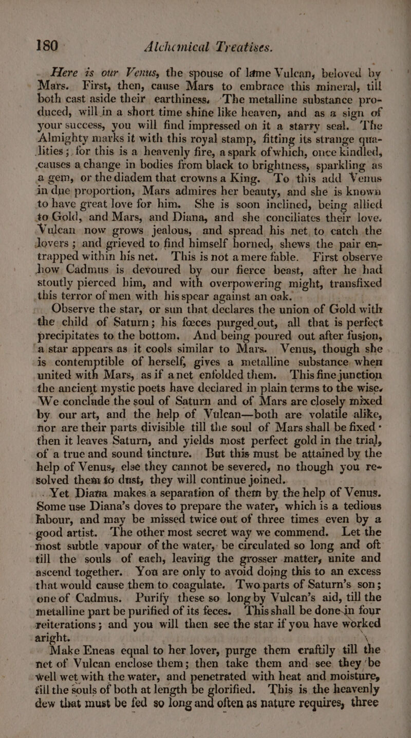 Here is our Venus, the spouse of lame Vulcan, beloved by Mars. First, then, cause Mars to embrace this mineral, till both cast aside their earthiness, “The metalline substance pro- duced, willin a short time shine like heaven, and as a sign of your success, you will find impressed on it a starty seal. The Almighty marks it with this royal stamp, fitting its strange qua- ities ;.for this is a heavenly fire, a spark of which, once kindled, causes a change in bodies from black to brightness, sparkling as a gem, or thediadem that crowns a King. To this add Venus in dne proportion, Mars admires her beauty, and she is known to have great love for him. She is soon inclined, being allied to Gold, and Mars, and Diana, and she conciliates their love. Vulcan now grows jealous, and spread his net, to. catch the dovers ; and grieved to find himself horned, shews the. pair en- trapped within his net. This isnot amere fable. First observe how Cadmus is devoured by our fierce beast, after he had stoutly pierced him, and with overpowering might, transfixed this terror of men with his spear against an oak. saat Observe the star, or sun that declares the union of Gold with the child of Saturn; his foeces purged,out, all that is perfect precipitates to the bottom. And being poured out after fusion, “a star appears as it cools similar to Mars. Venus, though she is contemptible of herself, gives a metalline substance, when united with Mars, asif anet enfolded them. This fine junction the ancient mystic poets have declared in plain terms to the wise. We conclude the soul of Saturn. and of Mars are closely mixed by. our art, and the help of Vulcan—both are. volatile alike, hor are their parts divisible till the soul of Mars shall be fixed - then it leaves Saturn, and yields most perfect gold in the trial], of a true and sound tincture. But this must be attained by the help of Venus;. else they cannot be severed, no though you re- solved them fo dust, they will continue joined.. - | . Yet Diatia makes.a separation of them by the help of Venus. Some use Diana’s doves to prepare the water, which is a tedious Tabour, and may be missed twice out of three times even by 2 good artist. ‘The other most secret way we commend. Let the most subtle vapour of the water,: be circulated so long and oft till the souls of each, leaving the grosser matter; unite and ascend together. You are only to avoid doing this to an excess that would cause them to coagulate. Twoparts of Saturn’s. son; one of Cadmus. Purify these so long by Vulcan’s aid, till the metalline part be purified of its feces. ‘Thisshall be donejn four reiterations ; and you will then see the star if you have worked aright. \ Make Eneas equal to her lover, purge them eraftily till the net of Vulcan enclose them; then take them and: see they ‘be well wet with the water, and penetrated with heat and moisture, till the souls of both at length be glorified. This is the heavenly dew that must be fed so long and often as nature requires, three