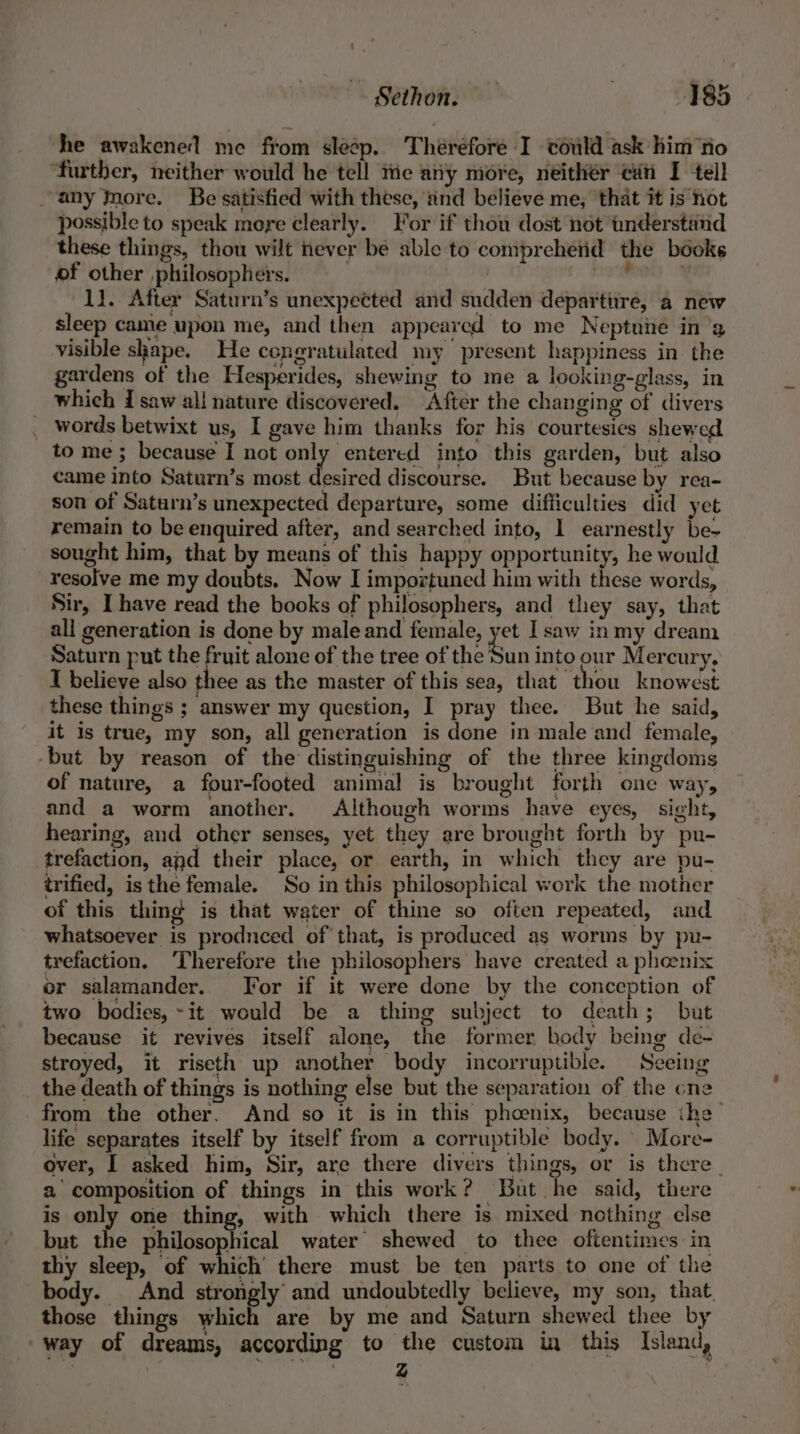 he awakened me from sleep. Théréfore I could ask him ‘fio ‘further, neither would he tell tie any more, neithér ci I tell any Inore. Be satisfied with these, ‘and believe me, that it is not possible to speak more clearly. For if thou dost not tnderstand these things, thou wilt never be able to compreherid the béoks of other philosophers. nee : 11. After Saturn’s unexpected and sudden departure, a new sleep came upon me, and then appeared to me Neptnie in'a visible shape. He congratulated my present happiness in the gardens of the Hesperides, shewing to me a looking-glass, in which I saw all nature discovered. After the changing of divers _ words betwixt us, I gave him thanks for his courtesies shewed to me ; because I not only entered into this garden, but also came into Saturn’s most desired discourse. But because by rea- son of Saturn’s unexpected departure, some difficulties did yet remain to be enquired after, and searched into, 1 earnestly be- sought him, that by means of this happy opportunity, he would resolve me my doubts. Now I importuned him with these words, Sir, [have read the books of philosophers, and they say, that all generation is done by male and female, yet I saw inmy dream Saturn put the fruit alone of the tree of the Son into our Mercury, I believe also thee as the master of this sea, that thou knowest these things ; answer my question, I pray thee. But he said, it is true, my son, all generation is done in male and female, -but by reason of the distinguishing of the three kingdoms of nature, a four-footed animal is brought forth one way, and a worm another. Although worms have eyes, sight, hearing, and other senses, yet they are brought forth by pu- trefaction, and their place, or earth, in which they are pu- trified, isthe female. So in this philosophical work the mother of this thing is that water of thine so often repeated, and whatsoever is produced of that, is produced as worms by pu- trefaction. ‘Therefore the philosophers have created a pheenix or salamander. [For if it were done by the conception of two bodies, ~it would be a thing subject to death; but because it revives itself alone, the former body being de- stroyed, it riseth up another body incorruptible. Seeing _ the death of things is nothing else but the separation of the cne from the other. And so it is in this phoenix, because ihe life separates itself by itself from a corruptible body. More- over, I asked him, Sir, are there divers things, or is there | a composition of things in this work? But he said, there is only one thing, with which there is mixed nothing else but the philosophical water shewed to thee oftentimes in thy sleep, of which there must be ten parts to one of the body. | And strongly and undoubtedly believe, my son, that. those things which are by me and Saturn shewed thee by way of dreams, according to the custom i this Island, . | z