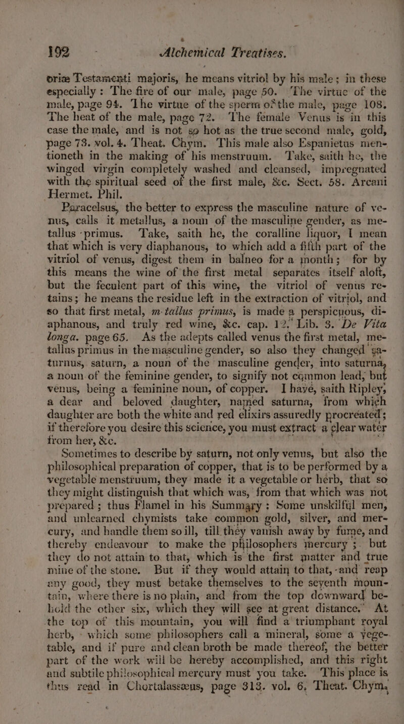 vrie Testamenti majoris, he means vitriol by his male; in these especially: The fire of our male, page 50. ‘The virtue of the male, page 94. ‘The virtue of the sperm oSthe male, page 108. The heat of the male, page 72. The female Venus is in this case the male, and is not so hot as the true second male, gold, page 73. vol. 4. Theat. Chym. This male also Espanietus men- tioneth in the making of his menstruum. ‘Take, saith he, the winged virgin completely washed and cleansed, impregnated with the spiritual seed of the first male, &amp;c. Sect. 58. Arcani Hermet. Phil. | Paracelsus, the better to express the masculine nature of ve- nus, calls it metallus, a noun of the masculine gender, as me- tallus -primus. Take, saith he, the coralline liquor, T mean that which is very diaphanous, to which add a filth part of the vitriol of venus, digest them in balneo for a month; for by this means the wine of the first metal separates itself aloft, but the feculent part of this wine, the vitriol of venus re- tains; he means the residue left in the extraction of vitriol, and so that first metal, m-tallus primus, is made a perspicuous, di- aphanous, and truly red wine, &amp;c. cap. 12. Lib. 3. De Vita longa. page 65. As the adepts called venus the first metal, me- tallus primus in the masculine gender, so also they changed ga~ turnus, saturn, a noun of the masculine gender, into saturna a noun of the feminine gender, to signify not cgmmon lead, but venus, being a feminine noun, of copper. I haye, saith Ripley, a dear and beloved daughter, named saturna, from whi¢h daughter are both the white and red elixirs assuredly procreated ; if therefore you desire this science, you must extract a ¢lear water from her, &amp;c. snide i am Sometimes to describe by saturn, not only venus, but also the philosophical preparation of copper, that is to be performed by a vegetable menstruum, they made it a vegetable or herb, that so they might distinguish that which was, from that which was not prepared ; thus Flamel in his Summary ; Some unskilfyl men, and unlearned chymists take common gold, silver, and mer- cury, and handle them soill, till they vanish away by fume, and thereby endeavour to make the philoaoptens thercury ;- but they de not attain to. that, which is the first matter and true mine of the stone. But if they would attain to that,-and reap any good, they must betake themselves to the seyenth moun- tain, where there isno plain, and from the top downward be- hold the other six, which they will see at great distance.” At the top of this mountain, you will find a triumphant royal herb, - which some philosophers call a mineral, some a yege- table, and if pure and clean broth be made thereof, the better part of the work wiil be hereby accomplished, and this right and subtile philosophical mercury must you take. This place is thus read in Chortalasseeus, page 313. vol. 6, Theat. Chym,