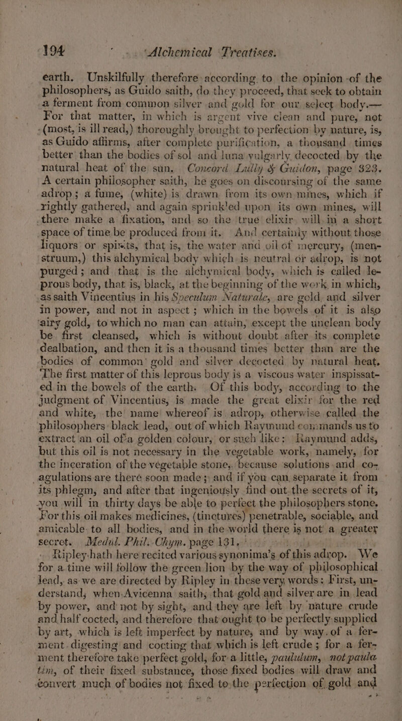 earth. Unskilfully therefore according. to the opinion -of the philosophers, as Guido saith, do. they proceed, that seek to obtain a ferment from common silver and gold for our select body.— For that matter, in which is argent vive clean and pure, not -(most, is ill read,) thoroughly brought to perfection by nature, is, as Guido affirms, after complete purification, a thoysand times better than the bodies of sol and luna yulgarly. decocted. by the natural heat of the sun. Concord Lully &amp; Guidon, page $23. A certain philosopher saith, ke goes on discoursing of the same adrop ; a fume, (white) is drawn from its own mines, which if rightly gathered, and again sprink'ed upon its own mines, will -there make a fixation, and. so the true elixir will.m a short space of time be produced from it. An certainly without those liquors or spirits, that is, the water and oil of mercury, (men- struum,) this alchymical body which is neutral or adrop, is not purged; and that is the alchymical body, which is cailed le- prous body, that is, black, at the beginning of the werk. in which, as saith Vineentius in his Speculum Naturale, are gold, and silver in power, and not in aspect ; which in the bowels of it is also ‘airy gold, to which no man can attain, except the unclean body be. first cleansed, which is without doubt after its complete dealbation, and then it is a thousand times better than are the ‘bodies of common’ gold and silver decocted. by natural heat, ‘The first matter of this leprous body is a viscous water Inspissat- ed in the bowels of the earth: Of this body, according to the judgment of Vincentius, is made the great elixir for the red and white, the’ name whereof is. adrop, otherwise called the philosophers: black lead, out of which Raymund commands us to extract an oil of’a golden colour, or such like; Itaymund adds, but this oil is not necessary in the vegetable work, namely, for the inceration of the vegetable stone,. because solutions and cos _agulations are theré soon made}; and if you can, separate it from its phlegm, and after that ingeniously find out.the secrets of it, you will in thirty days be able to periect the philosophers stone, Jor this oil makes medicines, (tinctures) penetrable, sociable, and amicable. to all bodies, and in the-world there is not’ a greater secret.) Medal. Phil: Chym. page 131y\i¢is 2 lp wes Ripley-hath here recited various synonima’s of this adrop. We for a. time will follow the green lion by the way of philosophical. dead, as we are directed by Ripley in these very words; First, un- derstand; when.Avicenna. saith; that gold and silver are in lead by power, and not by sight, and they are left by nature crude and half cocted, and therefore that ought to be pertectly supplied by art, which is left imperfect by nature, and by way.of a fer- ment. digesting and cocting that which is left crude ; for a fer- ment therefore take perfect gold, for a little; paululum, not paula tim, of their fixed substance, those fixed bodies will draw and onvert much of bodies not fixed to,the periection of gold and »