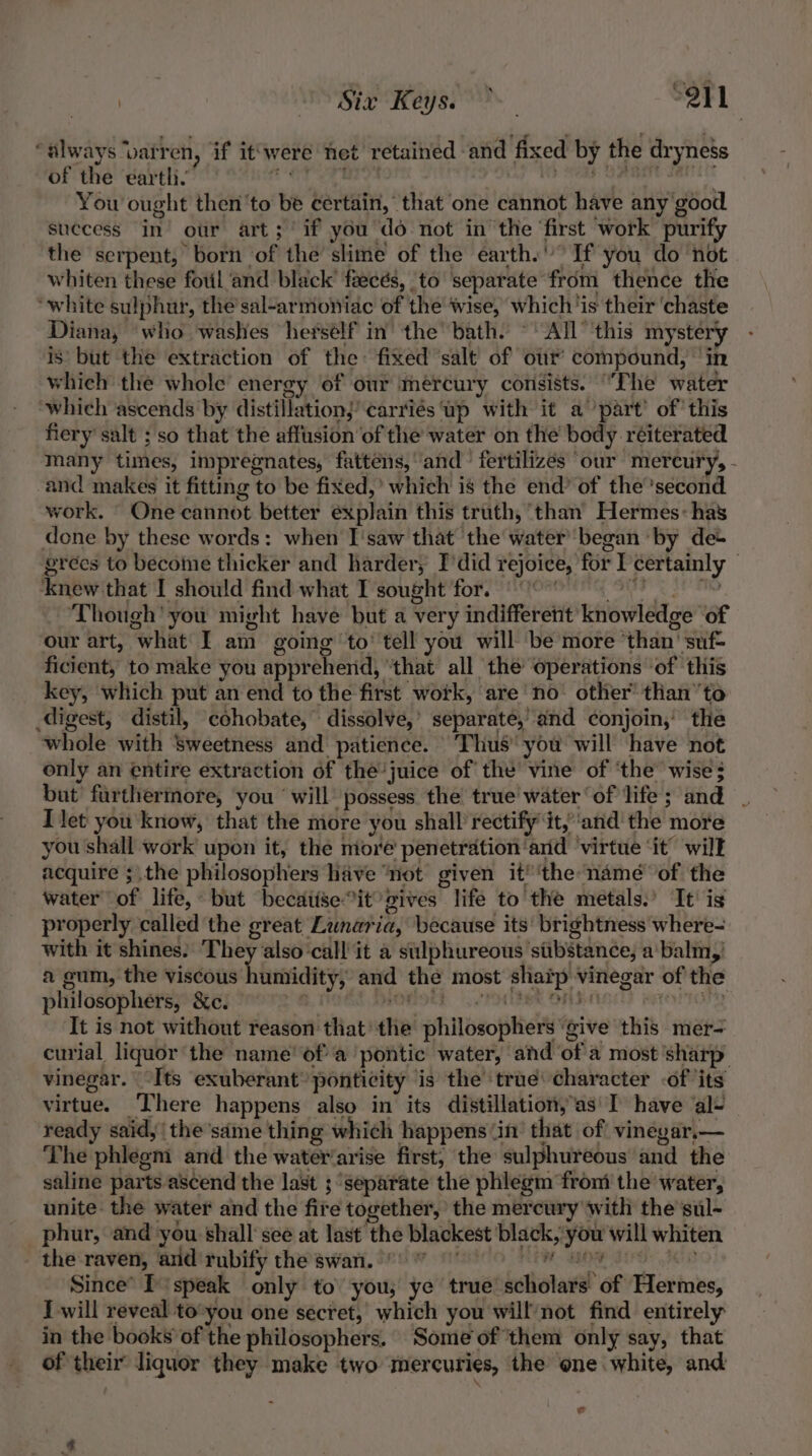 ae WS Bie Heys 29 “always ‘barren, if it‘were net retained and fixed by the dryness of the earth. eee ey ee Betioviberypee etn iaeh You ought then'to be certain, that one cannot have any'good success in’ our art; if you do not in the ‘first work purify the serpent, born of the slime of the earth.’ If you do not whiten these foul and black faeces, to separate from thence the “white sulphur, the sal-armowiac of the wise, which ‘is their ‘chaste Diana, who washes herself in the’ bath. © All’ this mystery is’ but the extraction of the: fixed ‘salt of our’ compound, in which the whole energy of our mercury consists. “The water which ascends by distillation)’ carriés Up with it a part’ of’ this fiery’ salt ; so that the affusion of the water on the body reiterated many times, impregnates, fattens,’ and fertilizes our mercury, - and makes it fitting to be fixed,’ which is the end’ of the'second work. One cannot better explain this truth, than’ Hermes: has done by these words: when I'saw that ‘the water began by de+ grecs to become thicker and harder, I’did rejoice, for I certainly © ‘knew that I should find what I sought for. | ~ “OTe 3 otk ‘Though’ you might have but a very indifferent knowledge of our art, what I am going ‘to’ tell you will ‘be more ‘than’ suf- ficient, to make you apprehend, “that all the operations -of this key, which put an end to the first work, are’ no’ other’ than’ to digest, distil, cohobate, dissolve,’ separate,’ and conjoin,’ the whole with Sweetness and patience. ‘Thus you will have not only an entire extraction of the'juice of the vine of ‘the’ wise; but furthermore, you ‘will possess the true water ‘of life; and | T let you know, that the more you shall rectify it,‘and the more you shall work upon it, the more penetration and ‘virtue ‘it’ will acquire ;.the philosophers have “not given it’ 'the namé of the water of life, but becaiise*it gives life to the metals.’ It’ is properly called the great Lunaria, because its' brightness where- with it shines. ‘They also call it a silphureous substance, a'balm,) a gum, the viscous humidity, and the most shatp vinegar of the philosophers, &amp;c. a, ROBIE, |e PHBE ORIARET HEOTTOTE It is not without reason that’ the philosophers ‘give this mer- curial liquor the name’ ofa pontic water, and of a most 'sharp vinegar. “Its exuberant’ ponticity is the true character -of ‘its virtue. There happens also in its distillation, as'I have al- — ready said,/ the same thing which happens ‘in’ that of! vinegar,— The phlegm and the water‘arise first, the sulphureous and the saline parts ascend the last ; separate the phlegm ‘from the water, unite: the water and the fire together, the mercury with the sul- phur, and you shall see at last the blackest black, you will whiten the raven, and rubify the swan. ” PO OM EI NG: ICR Since’ I‘speak only to’ you, ye true’ scholars of Hermes, I will reveal to-you one secret, which you will/not find entirely in the books’ of the philosophers. Some of them only say, that of their liquor they make two mercuries, the one white, and - ¢