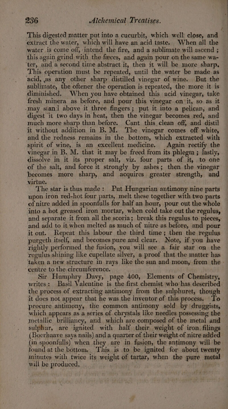 extract the water, which will have an acid taste. When all the water is come off, intend the fire, and a sublimate will ascend ; this again grind with the feeces, and again pour on the same wa- ter, and a second time abstract it, then it will be more sharp, This operation must be repeated, until the water be made as acid, jas any other sharp distilled vinegar of wine. But the sublimate, the oftener the operation is repeated, the more it is diminished, When you have obtained this acid vinegar, take fresh minera as before, and pour this vinegar on it, so as it -may siani above it three fingers; put it into a pelican, and digest it two days in heat, then the vinegar becomes red, and much more sharp than before. Cant this, clean off, and distil it without addition in B. M. The vinegar comes off white, and the redness remains in the bottom, which extracted with spirit of wine, is an excellent medicine. Again rectify the vinegar in B. M. that it may be freed from its phlegm ; lastly, dissolve in it its proper salt, viz. four parts of it, to one of the salt, and force it strongly by ashes; then the vinegar becomes more sharp, and acquires. greater strength, and virtue. | | The star isthus made: Put Hungarian antimony nine parts upon iron red-hot four parts, melt these together with two parts of nitre added in spoonfulls for half an hour, pour out the whole into a hot greased iron mortar, when cold take out the regulus, and add to it when melted as much of nitre as before, and pour it out.. Repeat this labour the third time; then the regulus purgeth itself, and becomes pure and clear.. Note, if you have rightly performed the fusion, you will see a fair star on the regulus shining like cupellate silver, a proof that the matter has centre to the circumference. writes: Basil, Valentine is the first chemist who’has described the process of extracting antimony from the sulphuret, though it does not appear that he was the inventor of this process. ‘To procure antimony, the common antimony sold by druggists, which appears as a series of. chrystals like needles possessing the metallic brilliancy, and which are composed of the metal and sulphur, are ignited with half their weight of iron, filings (Bocrhaave says nails) and a quarter of their weight of nitre added (in spoonfulls) when they are in fusion, the antimony will be minutes with twice its weight of tartar, when the pure metal will be produced, sie cae PUr hie ~ ——_