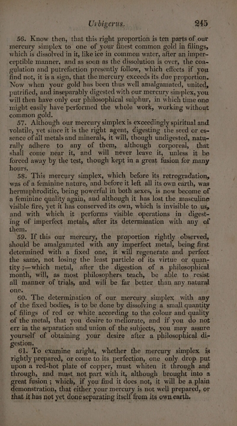 56. Know then, that this right proportion is ten parts of our mercury simplex to one of your finest common gold in filings, which is dissolved in it, like ice in common water, after an imper- ceptible manner, and as soon as the dissolution is over, the coa~ gulation and putrefaction presently follow, which effects if you find not, it isa sign, that the mercury exceeds its due proportion. Now when your gold has been thus well amalgamated, united, putrified, and inseparably digested with our mercury simplex, you will then have only our philosophical sulphur, in which time one might easily have performed the whole work, working without common gold. _ 57. Although our mercury simplex is exceedingly spiritual and yolatile, yet since it is the right agent, digesting the seed or es- sence of all metals and minerals, it will, though undigested, natu- rally adhere to any of them, although corporeal, that shall come near it, and will never leave it, unless it be forced away by the test, though kept in a great fusion for many hours. : 58. This mercury simplex, which before its retrogradation, was of a feminine nature, and before it left all its own earth, was hermaphroditic, being powerful in both sexes, is now become of a feminine quality again, and although it has lost the masculine visible fire, yet it has conserved its own, which is invisible to us, and with which it performs visible operations in digest- ing of imperfect metals, after its determination with any of them. 4 He es | ‘59. If this our mercury, the proportion rightly observed, should be amalgamated with any imperfect metal, being first determined with a fixed one, it will regenerate and perfect the same, not losing the least particle of its virtue or quan- tity ;—which metal, after the digestion of a philosophical month, will, as most philosophers teach, be able to resist all manner of trials, and will be far better than any natural one. 60. The determination of our mercury simplex with any of the fixed bodies, is to be done by dissolving a small quantity of filings of red or white according to the colour and quality of the metal, that you desire to meliorate, and if you do not’ err in the separation and union of the subjects, you may assure yourself of obtaining your desire after a philosophical di- gestion. 61. ‘To examine aright, whether the mercury simplex. is rightly prepared, or come to its perfection, one only drop, put upon a red-hot plate of copper, must whiten it through and through, and must. not part with it, although brought into a great fusion ; which, if you find it does not, it will be a plain demonstration, that either your mercury is not well prepared, or _ that it has not yet done separating itself from its own earth,