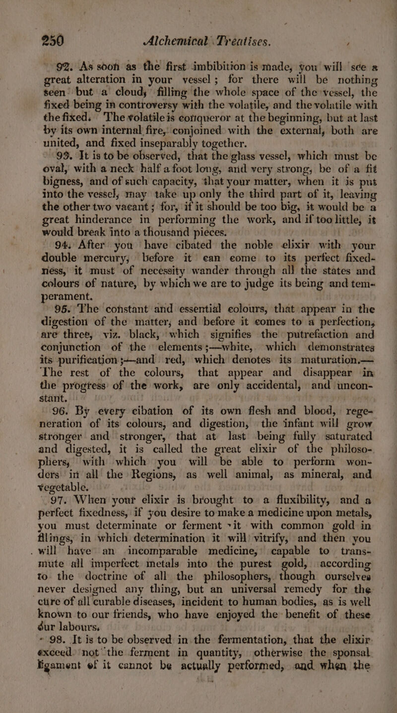 92. As soon as the first imbibition is made, you will ‘see great alteration in your vessel; for there will be nothing seen but a cloudy filling the whole space of the vessel, the fixed being in controversy with the volatile, and the volatile with the fixed. The volatile is conqueror at the beginning, but at last by its own internal fire, conjoined with the external, both are united, and fixed inseparably together. , 93. It is to be observed, that the glass vessel, which must be oval, with a neck half afoot long, and very strong, be of a fit bigness, and of such capacity, that your matter, when it is put into the vessel; may take up only the third part of it, leaving the other two vacant ; for, if it should be too big, it would be a reat hinderance in performing the work, and if too little, it would break into a thousand pieces. | 94, After you ‘have cibated the noble elixir with your double mercury, before it’ ean eome to its perfect fixed- ness, it must of necessity wander through all the states and colours of nature, by which we are to judge its being and tem- perament. 96. ‘The constant and essential colours, that appear in the digestion of the matter; and before it comes to a perfection, are three, viz. black, ‘which signifies the putrefaction and conjunction of the elements ;—white,. which demonstrates its purification ;-and red, which denotes its. maturation.— The rest of the colours, that appear and disappear in the progtess' of the work, are only accidental, and uncon- stant. Cae | 96. By every cibation of its own flesh and blood, rege- neration of its colours, and digestion, the infant will grow ‘stronger and stronger, that at last being fully saturated and digested, it is called the great elixir of the philoso- phers, with which you will be able to perform won- ders in all the Regions, as well animal, as mineral, and ¥egetable. ‘3 : | 97. When your elixir is brought to a fluxibility, and a perfect fixedness, if you desire to make a medicine upon metals, you must determinate or ferment vit with common’ gold in filings, in which determination it will) vitrify, and then you . will have an incomparable medicine,’ capable to trans- mute all imperfect metals into the purest gold, according to. the doctrine of all the philosophers, though ourselves never designed any thing, but an universal remedy for the -ctire of all curable diseases, incident to human bodies, as is well known to our friends, who have enjoyed the benefit of these dur labours, | - 98. It is to be observed in the fermentation, that the elixir. exceed) not the ferment in quantity, otherwise the sponsal. Fgament ef it cannot be actually performed, and when the