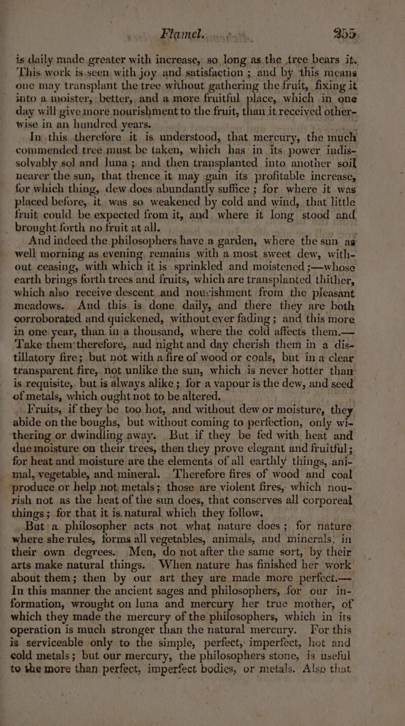 Flamebe oo go4. 405 is daily made greater with increase, so long as the ,tree bears it. This work is,seen with joy and satisfaction ; and by this means one may transplant the tree without gathering the fruit, fixing it into a moister, better, and a more fruitful place, which in one day will give more nourishment to the fruit, than it received other- wise in an hundred years, rites In this therefore it is understood, that mercury, the much commended tree must be taken, which has: in its power indis- solvably sol and luna ; and then transplanted into another soil nearer the sun, that thence it may gain its profitable increase, for which thing, dew does abundantly suffice ; for where it was placed before, it was so weakened by cold and wind, that little fruit could be expected from it, and. where it long stood and _ brought forth no fruit at all. ' And indeed the philosophers have a garden, where the sun ag well morning as evening, remains with a most sweet dew, with- out ceasing, with which it is sprinkled and moistened ;—whose earth brings forth trees and fruits, which are transplanted thither, which also receive descent and nouvishment from the pleasant meadows. And this is done daily, and there they are both corroborated and quickened, without ever fading ; and this more in one year, than ina thousand, where the cold affects them.— ‘Take them‘therefore, aud night and day cherish them in a dis- tillatory fire; but not with a fire of wood or coals, but ina clear transparent fire, not unlike the sun, which is never hotter than’ is requisite,. but is always alike ; for a vapour is the dew, and seed of metals, which ought not to be altered. Fruits, if they be too hot, and without dew or moisture, they abide on the boughs, but without coming to perfection, only wi- thering or dwindling away. But if they be fed with heat and due moisture on their trees, then they prove elegant and fruitful; for heat and moisture are the elements of all earthly things, ani- _ mal, vegetable, and mineral. ‘Therefore fires of wood and coal produce or help not metals; those are violent fires, which nou- rish not as the heat of the sun does, that conserves all corporeal things; for that it is, natural which they follow. _ But:a. philosopher acts not what nature does; for nature where she rules, forms all vegetables, animals, and minerals, in their own degrees. Men, do not after the same sort, by their arts make natural things. When nature has finished her work about'them; then by our art they are made more perfect.— In this manner the ancient sages and philosophers, for our in- — formation, wrought on luna and mercury her true mother, of which they made the mercury of the philosophers, which in its operation is much stronger than the natural mercury. [or this is serviceable only to the simple, perfect, imperfect, hot and cold metals; but our mercury, the philosophers stone, is useful to the more than perfect, imperfect bodies, or metals. Alse that