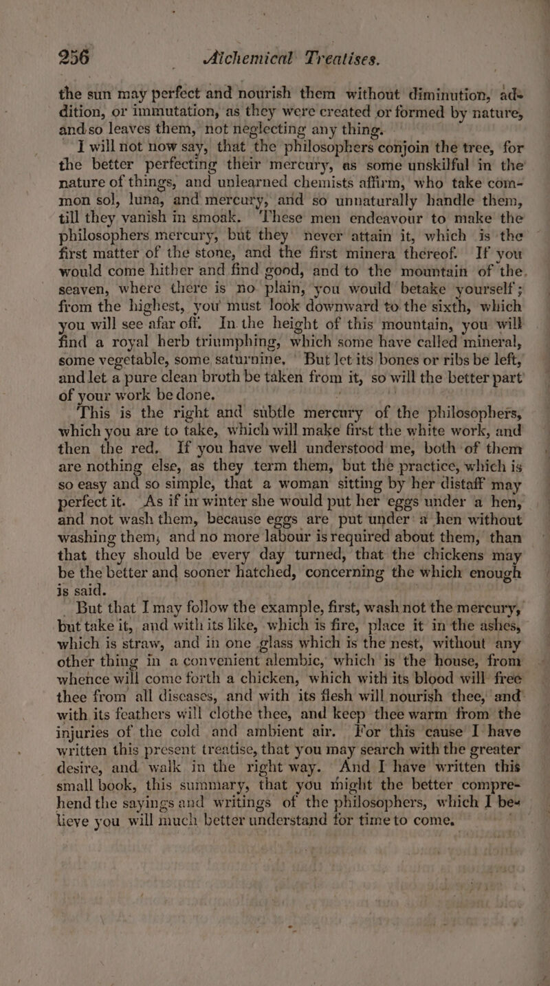 the sun may perfect and nourish them without diminution, ade dition, or immutation, as they were created or formed by nature, andso leaves them, not neglecting any thing. — . J will not now say, that the philosophers conjoin the tree, for the better perfecting their mercury, as some unskilful in the’ nature of things, and unlearned chemists affirm, who take com- mon sol, luna, and mercury, and so unnaturally handle them, till they vanish in smoak. ‘These men endeavour to make the philosophers mercury, but they never attain it, which is the first matter of the stone, and the first minera thereof. If you would come hither and find good, and to the mountain of the. seaven, where there is no plain, you would betake yourself; from the highest, you must look downward to the sixth, which you will see afar off. In the height of this mountain, you will find a royal herb trinmphing, which some have called mineral, some vegetable, some saturnine, ' But let its bones or ribs be left, and let a pure clean broth be taken from it, so will the better part of your work be done. : | This is the right and subtle mercury of the philosophers, which you are to take, which will make first the white work, and then the red. If you have well understood me, both of them are nothing else, as they term them, but the practice, which is so easy and so simple, that a woman sitting by her distaff may perfect it. As if in winter she would put her eggs under a hen, and not wash them, because eggs are put under’ a hen without washing them, and no more labour is required about them, than that they should be every day turned, that the chickens may be the better and sooner hatched, concerning the which enough is said. - But that I may follow the example, first, wash not the mercury, but take it, and with its like, which is fire, place it in the ashes, which is straw, and in one glass which is the nest, without any other thing in a convenient alembic, which is the house, from whence will come forth a chicken, which with its blood will free thee from all diseases, and with its flesh will nourish thee, and with its feathers will clothe thee, and keep thee warm from the injuries of the cold and ambient air. For this cause I have written this present treatise, that you may search with the greater desire, and walk in the right way. And I have written this small book, this summary, that you might the better compre- hend the sayings and writings of the philosophers, which I bes lieve you will much better understand for time to come,