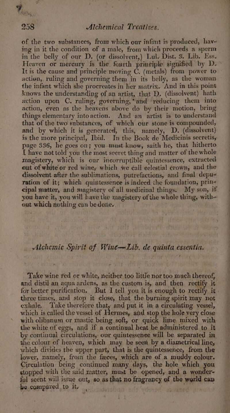 “ . Ree “ Ms 958 Alchemical Treatises. of the two substances, from which our infint is produced, hav-~ ing in it the condition of a male, from which proceeds a sperm in the belly of our D. (or dissolvent,) Lul. Dist. 3. Lib. Ess. Heaven or mereury is the fourth principle signified by D.~ It is the cause and principle moving C. (metals) from power to action, ruling and governing them in its belly, as the woman — the infant which she procreates in her matrix. And in this point knows the understanding of an artist, that D. (dissolvent) hath zction upon C. ruling, governing, ahd reducing them into action, even as the heavens above do by their motion, bring things elementary intoaction. And an artist is to understand that of the two substances, of which our stone is compounded, and by which it is generated, this, namely, D. (dissolvent) is the more principal, Ibid. In the Book de Medicinis secretis, page 336, he goes on; you must know, saith he, that hitherto { have not told you the most seeret thing and matter of the whole magistery, which is our incorruptible quintessence, extracted out of white or red wine; which we éall eelestial crown, and the dissolvent after the sublimations, putrefactions, and final depu- ration of it; whieh quintessence is indeed ithe foundation, prin- cipal matter, and magistery of all medicinal things: My son, if you have it, you will have the magistery of the whole thing, with- out which nothing can be done. 3 | Alchemic Spirit of Wine—Lib. de quinta essentia. ta ‘Take wine red or white, neither too little nor too mach thereof, and distil an aqua ardens, as the custom is, and then rectify it for better purification. But I tell you it is enough to rectify it three times,, and stop it close, that the burning spirit may not exhale. ‘Take therefore that, and put it im a circulating vessel, which is called the vessel of Hermes, and ae the hole very close with olibanum or mastic being soft, or quick lime mixed with the white ot eggs, and if a continual heat be administered to it by continual circulations, ovr quintessenee will be separated im, the colour of heaven, which may be seen by a diametrical line, which divides the upper part, that is the quintessence, from the lower, namely, froin the faeces, which are of a muddy colour. Circulation. being continued many days, the hole which you stopped with the said matter, must be opened, and a wonder= fal scent will issue out, so as that no fragrancy ef the werld cay ‘be compared to Ite ‘4