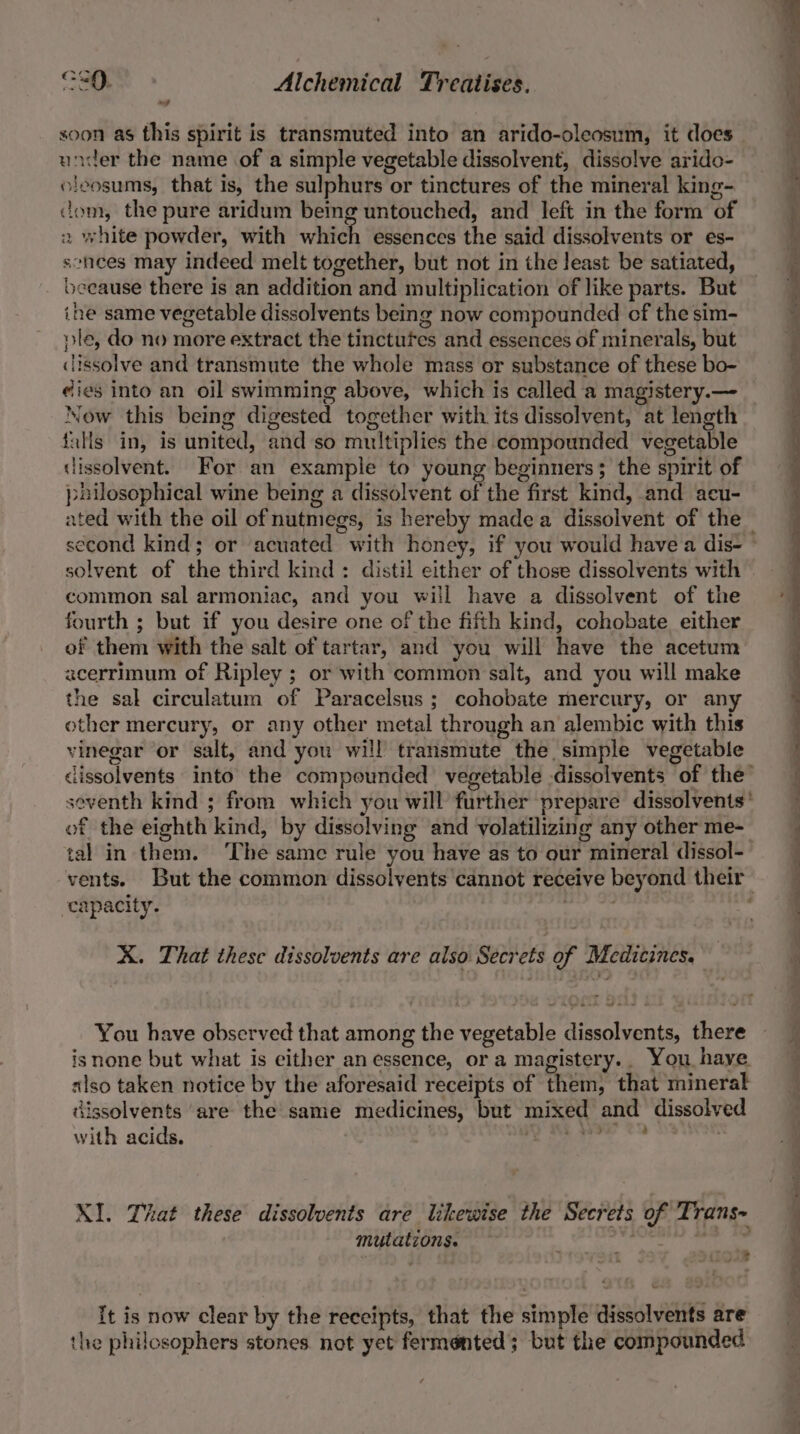 soon as this spirit is transmuted into an arido-oleosum, it does under the name of a simple vegetable dissolvent, dissolve arido- oleosums, that is, the sulphurs or tinctures of the mineral king- dom, the pure aridum being untouched, and left in the form of 2 white powder, with which essences the said dissolvents or es- sehnees may indeed melt together, but not in the Jeast be satiated, beeause there is an addition and multiplication of like parts. But ine same vegetable dissolvents being now compounded cf the sim- ple, do no more extract the tinctufes and essences of minerals, but dissolve and transmute the whole mass or substance of these bo- eies into an oil swimming above, which is called a magistery.— Now this being digested together with its dissolvent, at length falls in, is united, and so multiplies the compounded vegetable dissolvent. For an example to young beginners; the spirit of pailosophical wine being a dissolvent of the first kind, and acu- ated with the oil of nutmegs, is hereby made a dissolvent of the second kind; or acuated with honey, if you would have a dis- solvent of the third kind: distil either of those dissolvents with common sal armoniac, and you will have a dissolvent of the fourth ; but if you desire one of the fifth kind, cohobate either of them with the salt of tartar, and you will have the acetum acerrimum of Ripley ; or with common salt, and you will make the sal circulatum of Paracelsus ; cohobate mercury, or any other mercury, or any other metal through an alembic with this vinegar or salt, and you will transmute the simple vegetable dissolvents into the compeunded vegetable -dissolvents of the’ seventh kind ; from which you will further prepare dissolvents' of the eighth kind, by dissolving and volatilizing any other me- tal in them. The same rule you have as to our mineral dissol-— vents. But the common dissolvents cannot receive beyond their capacity. gen he X. That these dissolvents are also Secrets of Medicines. You have observed that among the vegetable dissolvents, there isnone but what is either an essence, or a magistery.. You have slso taken notice by the aforesaid receipts of them, that mineral dissolvents are the same medicines, but mixed and dissolved with acids. oe ear eh 4 XI. That these dissolvents are likewise the Secrets of Trans- mutations. ii stgoorsegics It is now clear by the receipts, that the simple dissolvents are the philosophers stones not yet fermented; but the compounded he a 8 —e ee ee ee