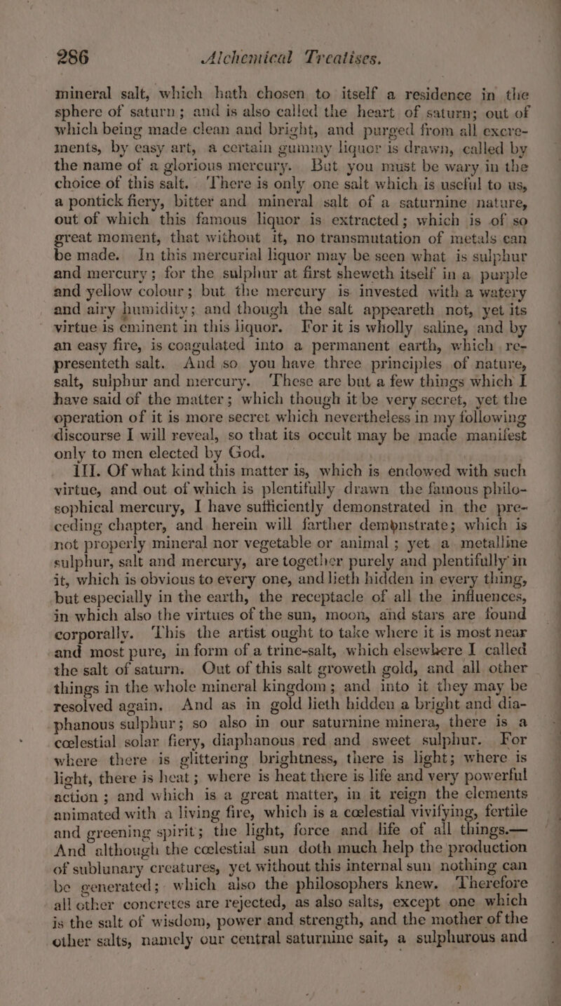 mineral salt, which hath chosen to itself a residence in the sphere of saturn; and is also called the heart of saturn; out of which being made clean and bright, and purged from all excre- ments, by easy art, a certain gummy liquor is drawn, called by the name of a glorious mercury. But you must be wary in the choice of this salt. ‘There is only one salt which is useful to us, a pontick fiery, bitter and mineral salt of a saturnine nature, out of which this famous liquor is extracted; which is of so great moment, that without it, no transmutation of metals ean be made. In this mercurial liquor may be seen what is sulphur and mercury; for the sulphur at first sheweth itself in a purple and yellow colour; but the mercury is. invested with a watery and airy humidity; and though the salt appeareth not, yet its virtue is eminent in this liquor. For it is wholly saline, and by an easy fire, is coagulated into a permanent earth, which. re- presenteth salt. And so you have three principles of nature, salt, sulphur and mercury. ‘These are but a few things which I have said of the matter; which though it be very secret, yet the operation of it is more secret which nevertheless in my following discourse I will reveal, so that its occult may be made manifest only to men elected by God. 11]. Of what kind this matter is, which is endowed with such virtue, and out of which is plentifully drawn the famous philo- sophical mercury, I have sufticiently demonstrated in the pre- ceding chapter, and herein will farther dempnstrate; which is not properly mineral nor vegetable or animal ; yet a. metalline sulphur, salt and mercury, are together purely and plentifully’ in it, which is obvious to every one, and lieth hidden in every thing, but especially in the earth, the receptacle of all the influences, in which also the virtues of the sun, moon, and stars are found corporally. ‘This the artist ought to take where it is most near and most pure, in form of a trine-salt, which elsewhere I called the salt of saturn. Out of this salt groweth gold, and all other things in the whole mineral kingdom; and into it they may be resolved again. And as in gold lieth hidden a bright and dia- -phanous sulphur; so also in our saturnine minera, there is a ccelestial solar fiery, diaphanous red and sweet sulphur. For where there is glittering brightness, there is light; where is light, there is heat ; where is heat there is life and very powerful action ; and which is a great matter, in it reign the clements animated with a living fire, which is a ccelestial vivifying, fertile and greening spirit; the light, ferce and life of all things.— And although the ccelestial sun doth much help the production of sublunary creatures, yet without this internal sun nothing can be generated; which also the philosophers knew. ‘Therefore allother concretes are rejected, as also salts, except one which is the salt of wisdom, power and strength, and the mother of the other salts, namely our central saturnine sait, a sulphurous and