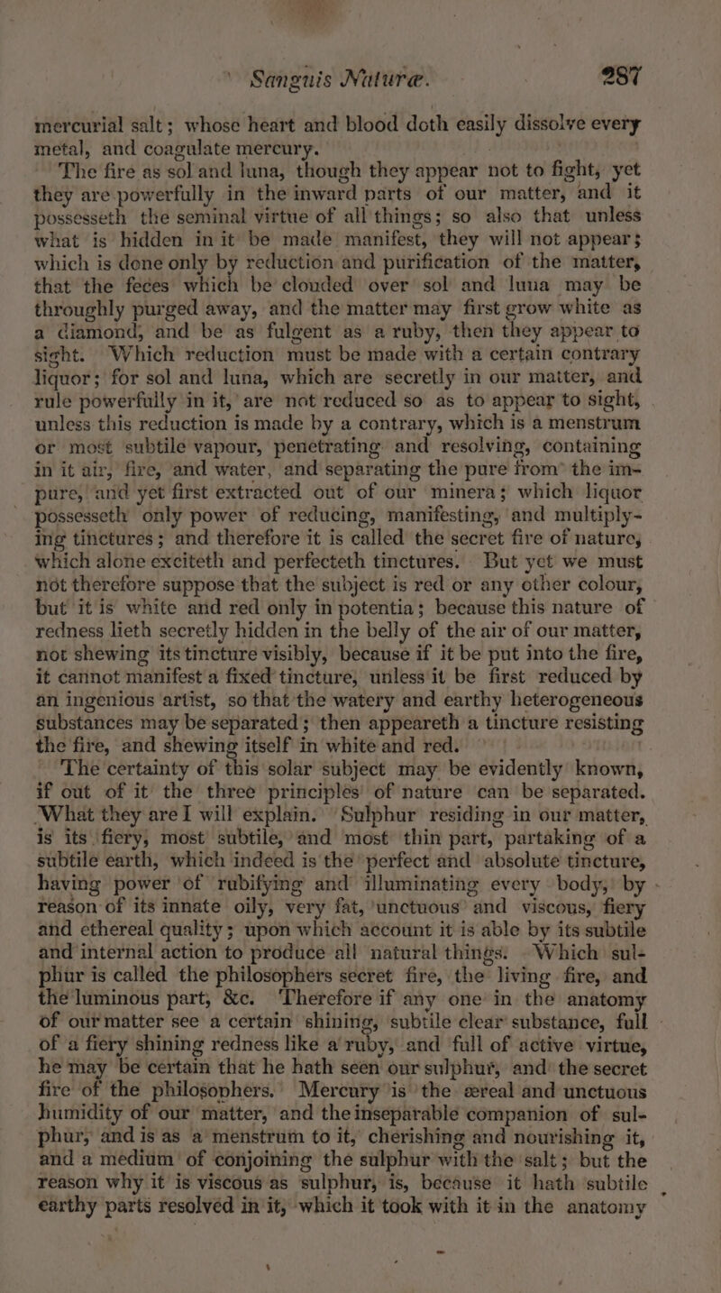 mercurial salt; whose heart and blood doth easily dissolve every metal, and coagulate mercury. oh ae ’ The fire as sol and luna, though they appear not to fight, yet they are powerfully in the inward parts of our matter, and it possesseth the seminal virtue of all things; so also that unless what is hidden in it be made manifest, they will not appear$ which is dene only by reduction and purification of the matter, that the feces which be clouded over sol and luna may be throughly purged away, and the matter may first grow white as a diamond, and be as fulgent as a ruby, then they appear to sight. Which reduction must be made with a certain contrary liquor; for sol and luna, which are secretly in our matter, and rule powerfully in it,’ are not reduced so as to appear to sight, - unless this reduction is made by a contrary, which is a menstrum or most subtile vapour, penetrating. and resolving, containing in it air, fire, and water, and separating the pure from* the im- pure, and yet first extracted out of our minera; which liquor possesseth only power of reducing, manifesting, and multiply- ing tinctures; and therefore it is called the secret fire of nature, | which alone exciteth and perfecteth tinctures. But yet we must not therefore suppose that the subject is red or any other colour, but it is white and red only in potentia; because this nature of redness lieth secretly hidden in the belly of the air of our matter, not shewing its tincture visibly, because if it be put into the fire, it cannot manifest a fixed’ tincture, unless it be first reduced by an ingenious artist, so that the watery and earthy heterogeneous substances may be separated; then appeareth a tincture resisting the fire, and shewing itself in white and red. | | The certainty of this solar subject may be evidently known, if out of it the three principles’ of nature can be separated. What they are I will explain. Sulphur residing in our matter, is its fiery, most subtile, and most thin part, partaking of a subtile earth, which indeed is the perfect and absolute tincture, having power of rubifying and illuminating every — body,’ by - reason of its innate oily, very fat, unctuous’ and viscous, fiery and ethereal quality; upon which account it is able by its subtile and internal action to produce all natural things. Which sul- phur is called the philosophers secret fire, the living fire, and the luminous part, &amp;c. ‘Therefore if any one’ in the anatomy of our matter see a certain shining, subtile clear substance, full - of a fiery shining redness like a ruby, and full of active virtue, he may be certain that he hath seen our sulphur, and’ the secret fire of the philosophers. Mercury ‘is ‘the sereal and unctuous humidity of our matter, and theinseparable companion of sul- phur, and is as a’ menstrum to it, cherishing and nourishing it, and a medium of conjoining the sulphur with the salt; but the reason why it is viscous as sulphur, is, because it hath ‘subtile — earthy parts resolved in it, which it took with it in the anatomy