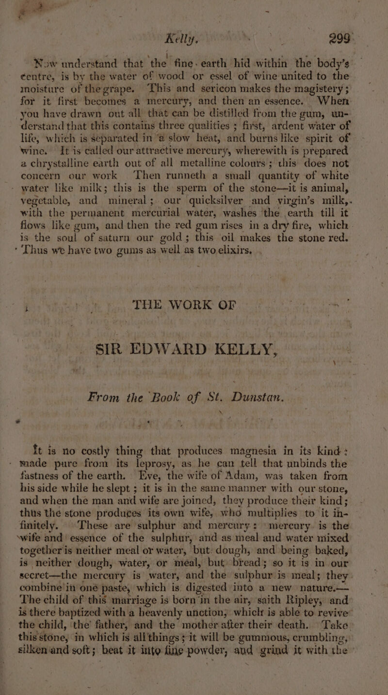 — Sy as Kelly, vas ty 299 Now understand that ‘the fine. earth hid within the body’s ¢entre, is by the water of wood’ or essel of wine united to the moisture of thegrape. This and sericon makes the magistery ; for it first becomes a mercury, and then an essence. When you have drawn out all that can be distilled from the gum, un- derstand that this contains three qualities ; ; first, ardent water of life, which is separated in @ slow heat, and burns like spirit of wine. It is called our attractive mercury, wherewith is prepared a chrystalline earth out of all metalline colours ; this does not concern our work Then runneth a small quantity of white - water like milk; this is the sperm of the stone—it is animal, vegetable, and mineral; our quicksilver and virgin’s milk, . with the permanent mercurial water, washes ‘the earth till it fiows like gum, and then the red gum rises in a dry fire, which - is the soul of saturn our gold ; this ‘oil makes the stone red. ‘ Thus we have two gums as well as two elixirs, heey THE WORK OP sIR EDWARD KELLY, From the Book of St. Dunstan. d, « \ * ft is no costly thing that produces magnesia in its kind : made pure from its leprosy, as he can tell that unbinds the fastness of the earth. Eve, the wife of Adam, was taken from his side while he slept ; it is in the same manner with our stone, and when the man and wife are joined, they produce their kind; thus the stone produges its own wife, who multiplies to it in- finitely. These are sulphur and mercury: ‘mercury. is the wife and’ essence of the sulphur, and as meal and water mixed together is neither meal or water, but: dough, and being baked, is “neither dough, water, or meéal, but bread ; so it ig. in our secret—the mercary is water, and the sulphur: i is meals they. combine in oné paste, w which is. digested into a new nature.— The child of this marriage is born i in the air, saith Ripley, and is there baptized with a heavenly unction, whiclr is able to revive’ _ the child, ‘the’ father, and the mother after their death. Take this stone, in which is all'things ; it will be gammous, crumbling, silken ‘and soft ; beat it nite fine powder, ate grind it with the