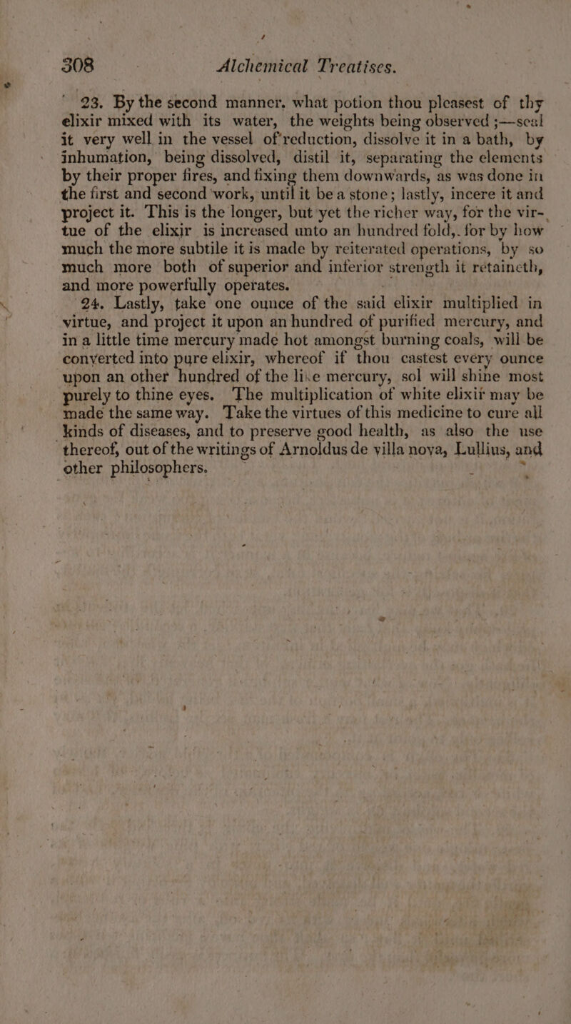 ' 23. By the second manner. what potion thou pleasest of thy elixir mixed with its water, the weights being observed ;—sea! it very well in the vessel of'reduction, dissolve it in a bath, by inhumation, being dissolved, distil it, separating the elements by their proper fires, and fixing them downwards, as was done in the first and second work, until it bea stone; lastly, incere it and project it. This is the longer, but yet the richer way, for the vir-, tue of the elixir is increased unto an hundred fold,- for by how much the more subtile it is made by reiterated operations, by so much more both of superior and inferior strength it retaineth, and more powerfully operates. “ : 24, Lastly, take one ounce of the said elixir multiplied in virtue, and project it upon an hundred of purified mercury, and in a little time mercury made hot amongst burning coals, will be conyerted into pure elixir, whereof if thou castest every ounce upon an other hundred of the lie mercury, sol will shine most purely to thine eyes. The multiplication of white elixit may be made the sameway. Take the virtues of this medicine to cure all kinds of diseases, and to preserve good health, as also the use thereof, out of the writings of Arnoldus de yilla noya, Lullius, and other philosophers. : —