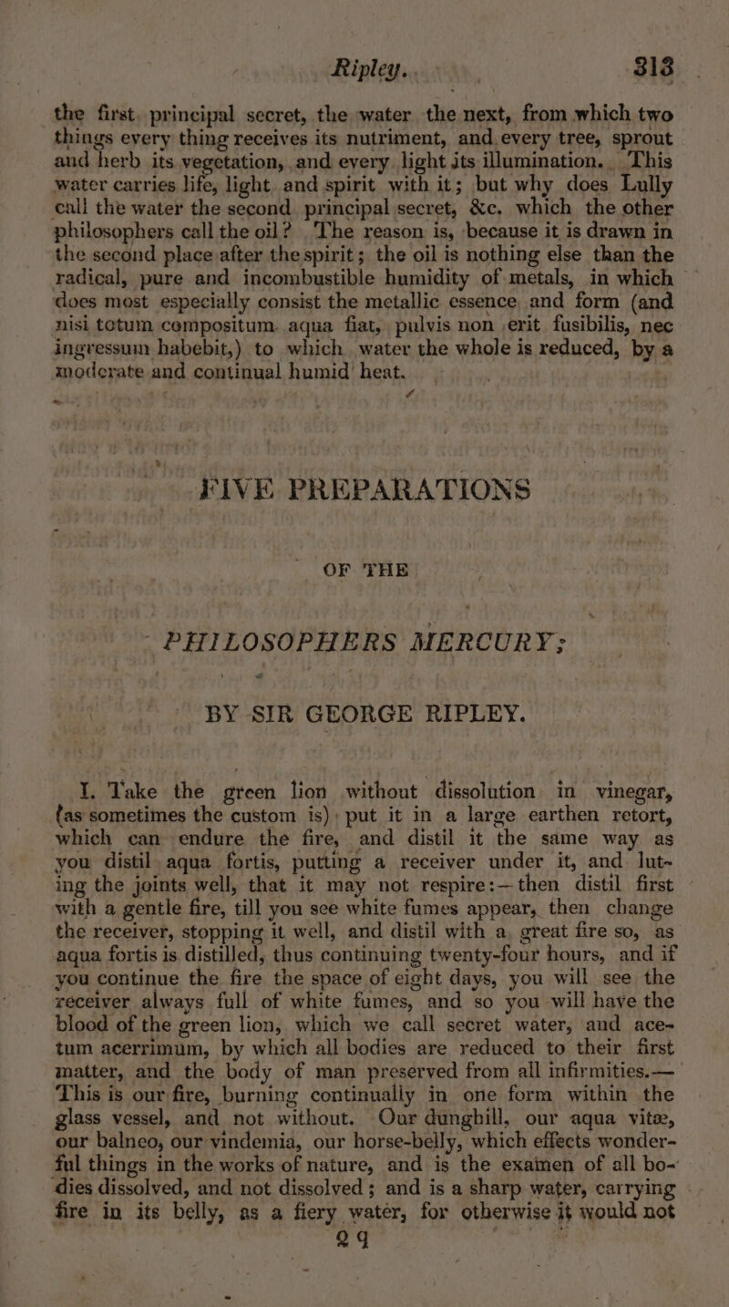 the first. principal secret, the water the next, from which two things every thing receives its nutriment, and.every tree, sprout and herb its vegetation, and every. light jts illumination. This water carries life, light. and spirit with it; but why does Lully all the water the second principal secret, &amp;c. which the other philosophers call the oil? ‘The reason is, because it is drawn in the second place after the spirit; the oil is nothing else than the radical, pure and incombustible humidity of metals, in which does most especially consist the metallic essence, and form (and nisi totum cempositum. aqua fiat, pulvis non ,erit fusibilis, nec ingressum habebit,) to which water the whole is reduced, by a moderate and continual humid heat. roots ; r vA ie « FIVE PREPARATIONS OF THE. PHILOSOPHERS MERCURY; BY SIR GEORGE RIPLEY. I. Take the green lion without dissolution in vinegar, fas sometimes the custom is); put it in a large earthen retort, which can endure the fire, and distil it the same way as you distil, aqua fortis, putting a receiver under it, and. lut~ ing the joints well, that it may not respire:—then distil first with a gentle fire, till you sce white fumes appear, then change the receiver, stopping it well, and distil with a, great fire so, as aqua fortis is distilled, thus continuing twenty-four hours, and if you continue the fire the space of eight days, you will see the receiver always full of white fumes, and so you will have the blood of the green lion, which we call secret water, and ace- tum acerrimum, by which all bodies are reduced to their first matter, and the body of man preserved from all infirmities.—_ This is our fire, burning continually in one form within the glass vessel, and not without. Our dunghill, our aqua vite, our balneo, our vindemia, our horse-belly, which effects wonder- ful things in the works of nature, and is the exainen of all bo- dies dissolved, and not dissolved ; and is a sharp water, carrying | . fire in its belly, as a fiery water, for otherwise it would not 24 Cae