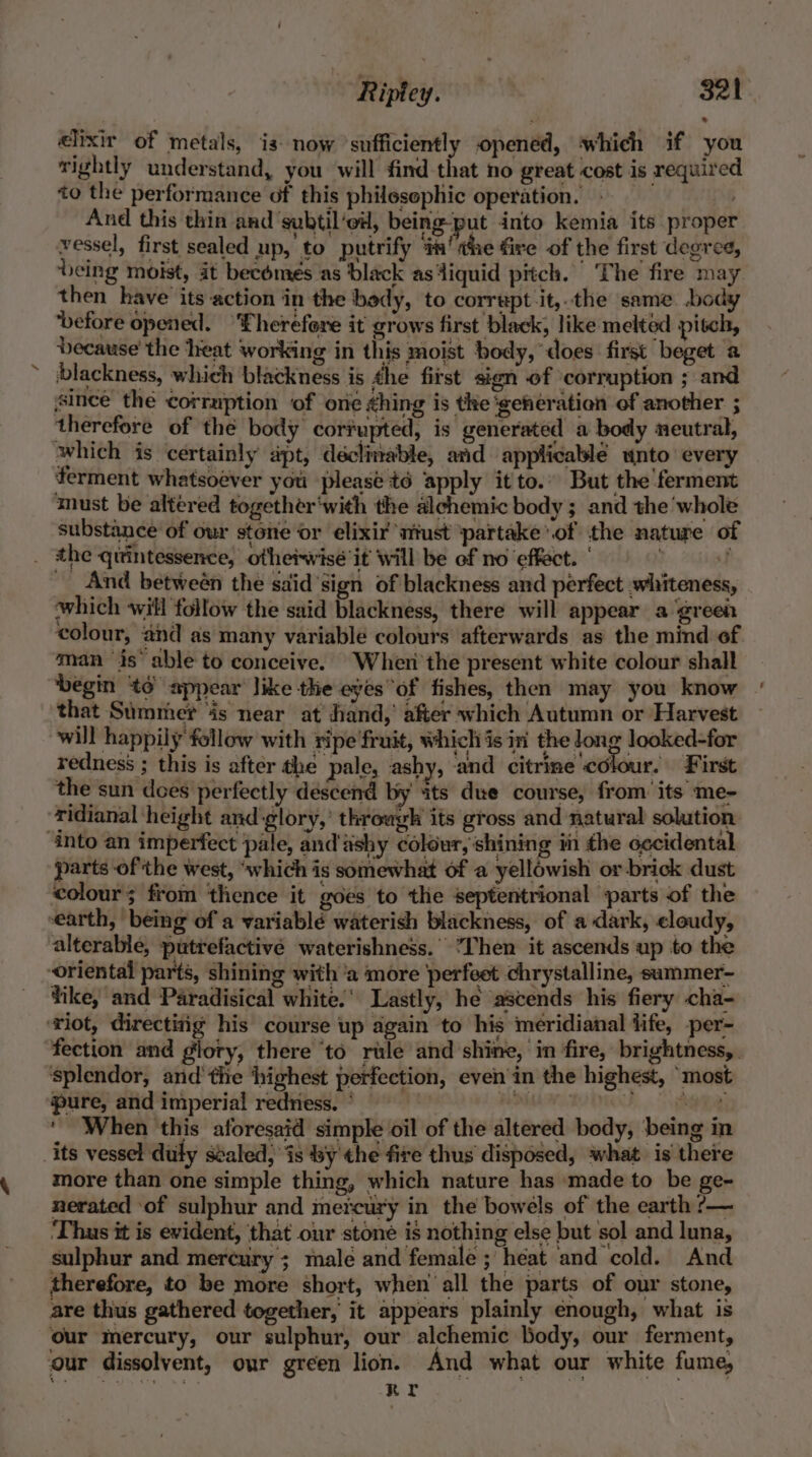 elixir of metals, is now ‘sufficiently opened, which if you wightly understand, you will find that no great cost is required to the performance of this philesephic operation. » _ And this thin and subtil’eil, being-put into kemia its proper vessel, first sealed up, to putrify im! whe fire of the first degree, being moist, it becomes as black as4iquid pitch. ‘The fire may then have its action in the bedy, to corrupt it,.the same. body ‘before opened. “Eherefore it grows first black, like melted pitch, because’ the heat working in this moist body, does first beget a blackness, which blackness is the first sign of corruption ; and since the corruption of ore hing is the ‘generation of another ; therefore of the body cortupted, is generated a body neutral, which is certainly apt, déclinable, and applicable unto every ferment whatsoéver you please t6 apply it to.” But the'ferment must be altered together‘with the alchemic body ; and the ‘whole substance of our stone or elixir ‘niust ‘partake’.of the nature of _ the qitintessence, otheiwisé it will be of no effect. | f _ And betweén the sdid’sign of blackness and perfect whiteness, which will follow the said blackness, there will appear a ‘green colour, and as many variable colours afterwards as the mind of man is’ able to conceive. Wheni'the present white colour shall ‘begin 6° appear like the eyes of fishes, then may you know that Summer fs near at hand, after which Autumn or Harvest will happily follow with ripe fruit, Which is in the Jong looked-for redness ; this is after the pale, ashy, ‘and citrine ‘colour. First the sun does perfectly descend by its due course, from’ its me- ridianal ‘height and glory,’ throwgh its gross and natural solution ‘Into an imperfect pale, and'ashy colour, shining in the occidental parts of the west, “which is somewhat of a yellowish or brick dust colour; from thence it goes to the septentrional parts of the earth, being of a variablé waterish blackness, of a dark, cloudy, alterable, putrefactivée waterishness.' Then it ascends up to the oriental parts, shining with ‘a more ‘perfeet chrystalline, summer- fike, and Paradisical white.’ Lastly, he ascends his fiery cha- ‘riot, directing his course up again to his meridianal fife, -per- fection and glory, there ‘to rule and shine, in fire, brightness, splendor, and'thie ‘highest perfection, even’ in the highest, “most pure, and imperial redness.’ 96 | oF ARM ‘When this aforesaid simple oil of the altered body, being in its vessel duly svaled, is by the fire thus disposed, what is there more than one simple thing, which nature has made to be ge- nerated of sulphur and mercury in the bowels of the earth ?— ‘Thus it is evident, that our stoné is nothing else but sol and luna, sulphur and mercury ; male and female ; heat and cold. And therefore, to be more short, when all the parts of our stone, are thus gathered together, it appears plainly enough, what is our mercury, our sulphur, our alchemic body, our ferment, our dissolvent, our green lion. And what our white fume,