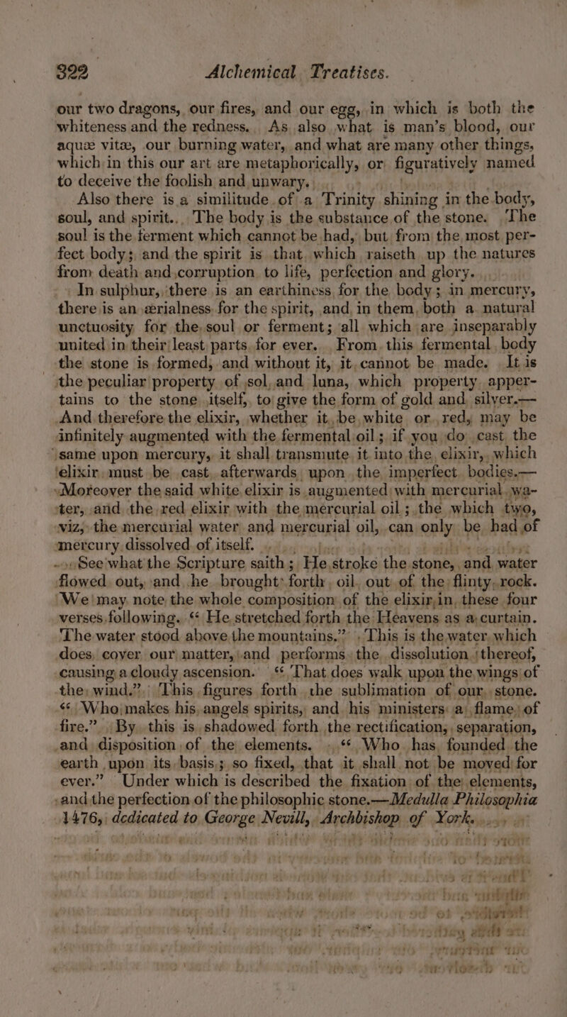 our two dragons, our fires, and our egg, in which is both the whiteness and the redness.. As. also .w hat is man’s blood, our aquae vitae, our burning water, and what are many other things, which in this our art are metaphorically, or figur: atively named to deceive the foolish and unwary. | Also there isa similitude of a Trinity shining i in the body, soul, and spirit... The body is the substance of the stone. ‘The soul is the ferment which cannot be had, but from the most per- fect body; and the spirit is that. which, raiseth up the natures from death and corr uption to life, perfection and glory. In sulphur, ‘there is an earthiness, for the body; in mercury, there is an @rialness for the spirit, and, in them, both a. natural unctuosity for the soul or ferment; all which | are inseparably united in their{least parts, for ever. From, this fermental , body the stone is formed, and without it, it. cannot be made. It is the peculiar property of sol, and luna, which property. apper- tains to the stone itself, to give the form of gold and, silyer.— And therefore the elixir, whether it. be, white. or.,red,; may be infinitely augmented with the fermental. oil; if you do cast the ‘same upon mercury, it shall transmute. it into the, elixir, which ‘elixir, must be cast, afterwards, upon the imperfect. bodies.— Moreover the said white elixir is augmented with mercurial. wa~ ter, and the red elixir with the mercurial oil ; the which two, viz, the mercurial water and mercurial oil, can only be, had of ancien rye dissolved. of itself... .. . See what the Scripture saith ; He, vibeke in stone, and water Eline out, and he brought: forth. oil, out of the) flinty,.rock. ‘We! may note the whole composition of the elixir,in, these four verses.following. ‘ He, stretched forth the. Heavens as a curtain. The water stood above the mountains.’ This i is the. water which does, cover our matter, and performs. the dissolution. thereof, causing acloudy ascension. | ‘*,That does walk upon the, wings of the: de 2j i Dhis:, figures forth the sublimation of our, stone. «¢ Who; makes his. angels spirits, and his ministers: a: flame. of fire.” By. this is shadowed forth the rectification, separation, and disposition of the elements. .‘*,Who_ has, founded the ear th. ,upon its basis.; so fixed, that it shall not be moved for ever.” Under whale is eet A the fixation of the). elements, -and the perfection of the philosophic stone. —Medulla Haloepive 1476, dedicated to George Nevill, Archbishop of York... 3 ar or bere “ober vt ot tert Tots uy andy 2 ae TieeT Tit Tas ‘ ‘ \Ficsee % ei t iver” é