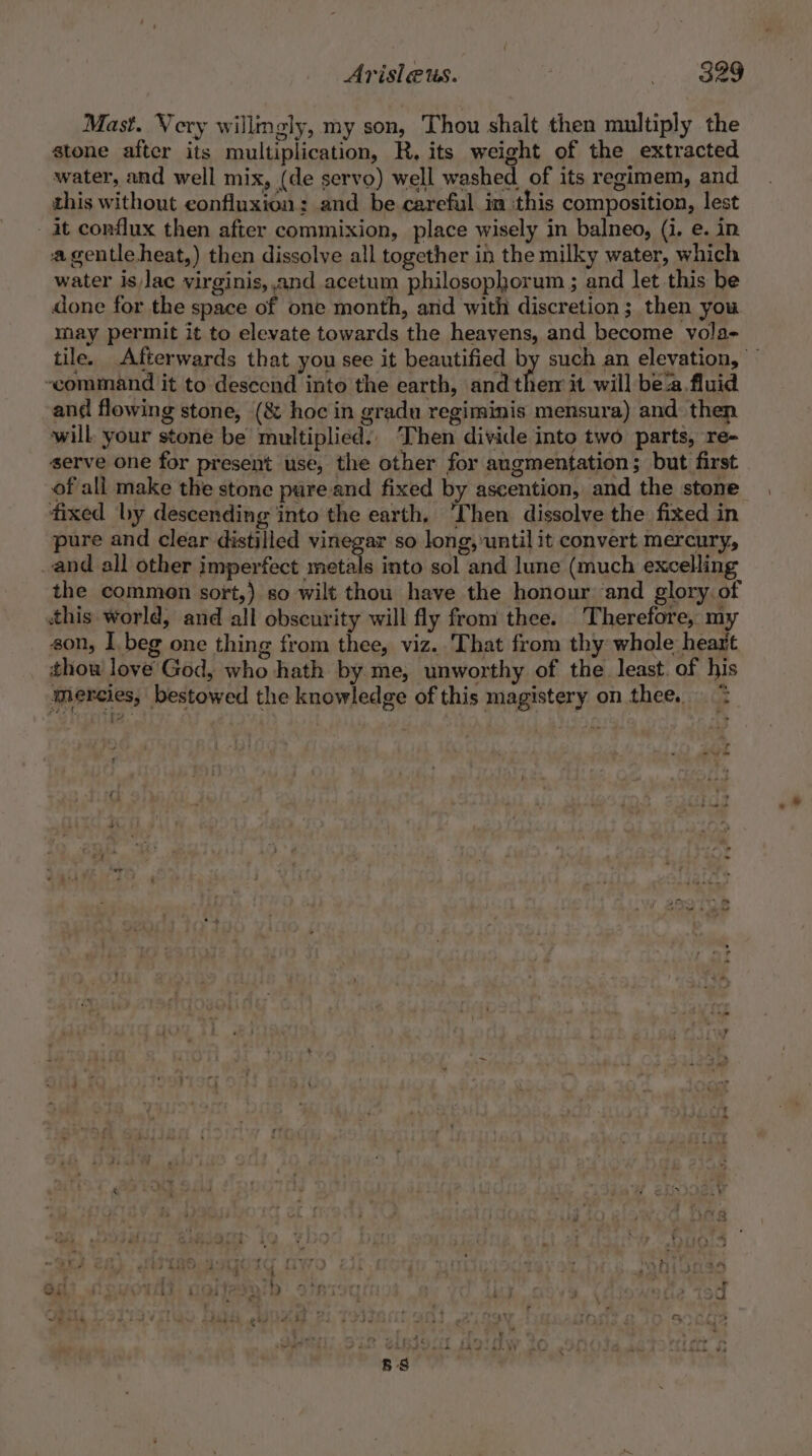 Mast. Very willmgly, my son, Thou shalt then multiply the stone after its multiplication, R, its weight of the extracted water, and well mix, (de servo) well washed of its regimem, and this without eonfluxion: and be careful in this composition, lest at conflux then after commixion, place wisely in balneo, (i. e. in a gentle heat,) then dissolve all together in the milky water, which water islac virginis, and acetum philosophorum ; and let this be done for the space of one month, and with discretion; then you may permit it to elevate towards the heavens, and become vola- tile. Afterwards that you see it beautified by such an elevation, ‘command it to desecnd into the earth, and them it will bea fluid and flowing stone, (&amp; hoc in gradu regiminis mensura) and then will your stone be multiplied. Then divide into two parts, re- serve one for present use, the other for angmentation; but first ofall make the stone pure and fixed by ascention, and the stone fixed by descending into the earth. ‘Then dissolve the fixed in pure and clear distilled vinegar so long, until it convert mercury, and all other imperfect metals into sol and lune (much excelling the commen sort,) so wilt thou have the honour and glory. of this world, and all obscurity will fly from thee. Therefore, my son, 1 beg one thing from thee, viz. That from thy whole heart thou love God, who hath by me, unworthy of the. least. of his mercies, bestowed the knowledge of this magistery on thee. &gt; r ae 5 ae oe, eee