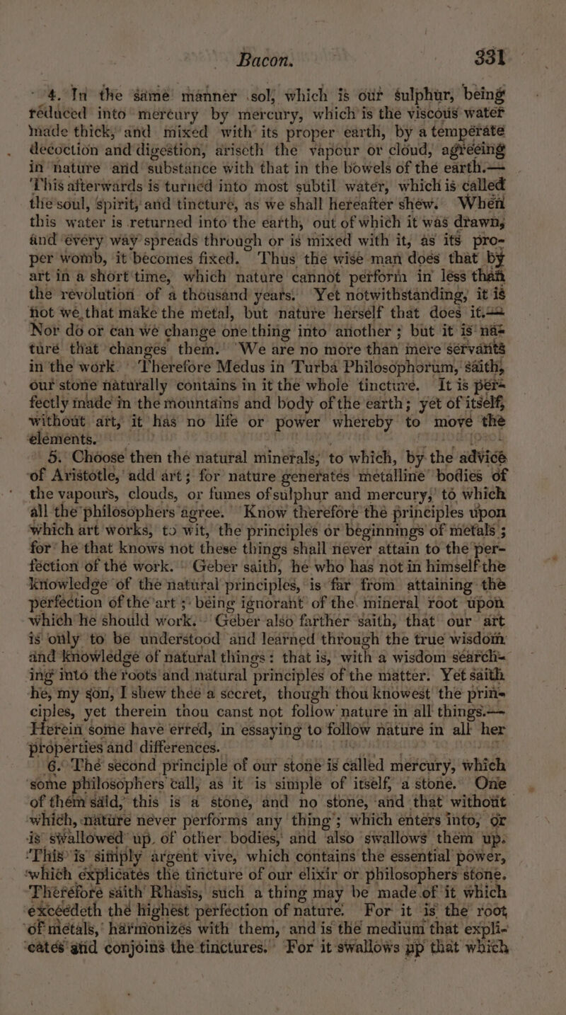 4. In the game! manner sol) which i$ ouf sulphur, being reduced into mereury by mercury, which is the viscous water made thick; and mixed with its proper earth, by a temperate decoction and digestion, ariscth the vapour or cloud, agreeing in nature arid substatice with that in the bowels of the earth.— This afterwards is turned into most subtil water, which is called the'soul, spirit, and tincture, as we shall hereafter shew. When this water is returned into the earth, out of which it was drawn; find ‘every way spreads through or is mixed with it, as its pro- per womb, ‘it becomes fixed. Thus the wise man does that by art in a short time, which nature cannot perforin in’ léss than the révolution of a thousand years, Yet notwithstanding, it is fot we that make the metal, but nature herself that does if+ Not do or can we change one thing into another ; but it is‘ nas turé that changes them.’ We are no more than mere ‘servarits in the work. ° Therefore Medus in Turba Philosophort um, saith, our stone naturally contains in it the whole tincture. It is per fectly made im the mountains and body of the earth; yet of itself, without aft, it has no life or power whereby to move | the elements. 5. Choose then the natural minerals; to which, by- the aavieb ‘of Aristotle,’ add art; for nature generates mnetallinie” bodies of the vapours, clouds, or fumes ofsulphur and mercury,’ to which all the’ philosophers ‘agree. Know therefore thé principles upon which art works; to wit, the principles or beginnings of metals 5 for’ he that knows not these things shail never attain to the per- fection of thé work.» Geber saith, he who has not in himself the knowledge of the natural principles, is far from attaining the perfection of the art ; béing ignorant’ of the. mineral root upon which he should work.» Geber alsé farther saith, that our art is only to be understood and learned through the true wisdom: and knowledge of natural things: that is, with '@ wisdom'séatele. ing mto the Toots and natural ‘principles of the matter. Yet saith he, my gon, I shew thee a secret, though’ thou knowest' the prin= ciples, yet therein thou canst not follow’ nature in all things.— Herein some have erred, in essaying to follow nature in all her proper ties and differences. 6. The second principle of our stone is éalled mercury, whch ‘some philosophers tall, as it is simple of itself, a stone. Onl of them said, this is a stone, and no stone, ‘aiid that withotit whi¢h, aiture never performs any thing’; which entérs into, or is’ swallowéd’ up, of other bodies,’ and ‘also ‘swallows them ‘up. “This is sifiply ar ‘gent vive, which contains the essential’ power, owhith explicates the tiricture of our elixir or philosophers stone. Theréfore saith Rhasis, such a thing may be made of it which excéédeth thé highest perfection of nature. For it ‘is’ the root oF metals, ' har iionizés with them, and is the medium ‘that expli- ‘cates atid conjoins the tinctures. For it swallows pp that which