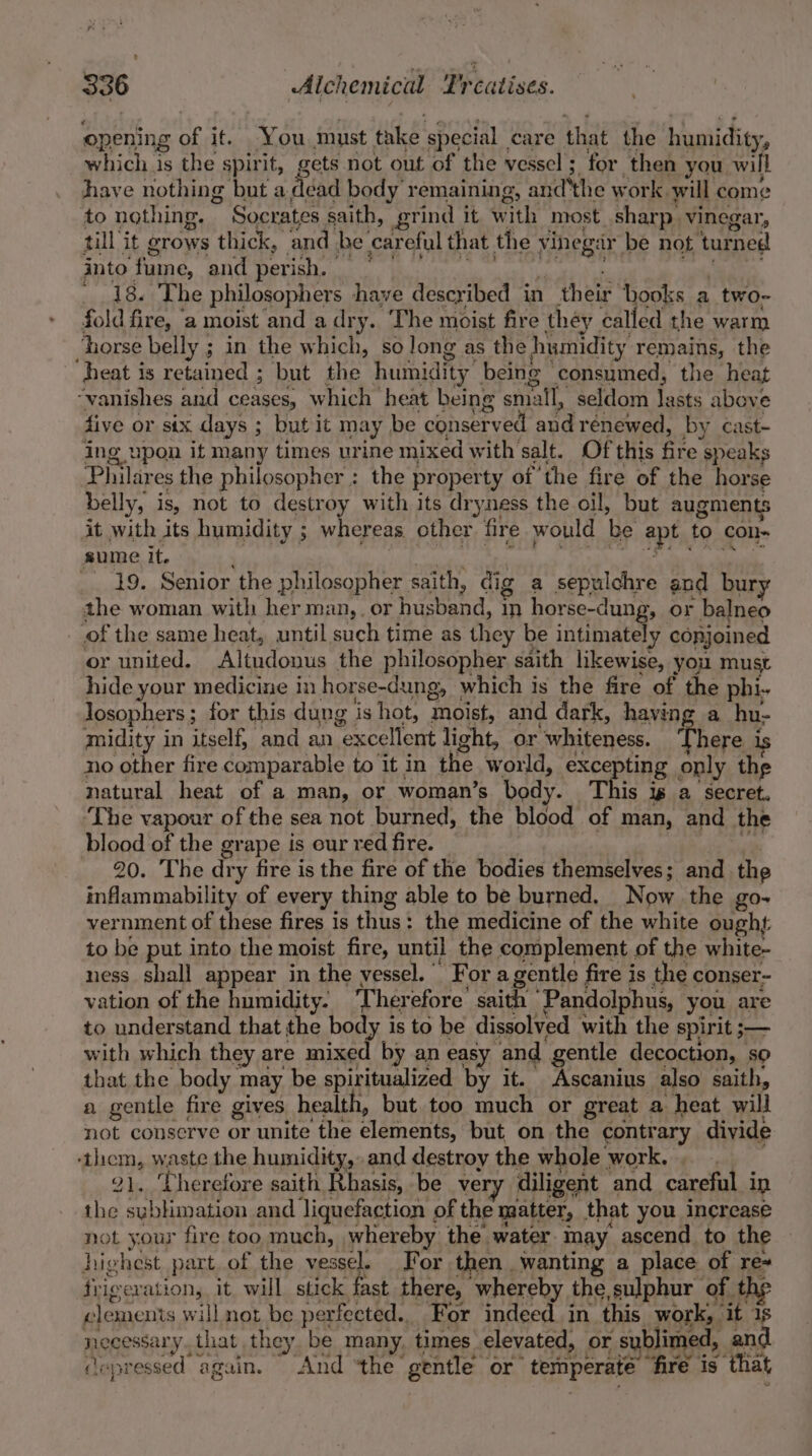 opening of it. You must take special care that the humidity, which is the spirit, gets not out of the vessel ; for then you will have nothing but dye body remaining, and'the work will come to nothing. Socrates saith, grind it with most sharp. vinegar, till it grows thick, and be careful that the vinegar be not turned Ito Tame, GC DSTI ar Ml ie cal a ee Nh ule RS 18. The philosophers have described in their books a two- fold fire, ‘a moist and a dry. The moist fire they called the warm ‘horse belly ; in the which, solong as the humidity remains, the heat is retained ; but the humidity being consumed, the heat “vanishes and ceases, which heat being small, seldom lasts above five or six days ; but it may be conserved and renewed, by cast- ing upon it many times urine mixed with salt. Ofthis fire speaks Philares the philosopher : the property of ‘the fire of the horse belly, is, not to destroy with its dryness the oil, but augments it with its humidity ; whereas other fire would be apt to Colle sume it. fel | | ; : BO BECASCR ROE 2 ae REE, Se _. 19. Senior the philosopher saith, dig a sepulchre and bury the woman with her man,. or husband, in horse-dung, or balneo _ of the same heat, until such time as they be intimately conjoined or united. Altudonus the philosopher saith likewise, you must hide your medicine in horse-dung, which is the fire of the phi. losophers; for this dung is hot, moist, and dark, having a hu- midity in itself, and an excellent light, or whiteness. ‘There is no other fire comparable to it in the world, excepting only the natural heat of a man, or woman’s body. This ig a secret. The vapour of the sea not burned, the blood of man, and the blood of the grape is our red fire. | iis 20. The dry fire is the fire of the bodies themselves; and the infammability of every thing able to be burned. Now the go- vernment of these fires is thus: the medicine of the white ought: to be put into the moist fire, until the complement of the white- ness shall appear in the vessel. For agentle fire is the conser- vation of the humidity. ‘Therefore’ saith Pandolphus, you are to understand that the body is to be dissolved with the spirit ;— with which they are mixed by an easy and gentle decoction, so that the body may be spiritualized by it. Ascanius also saith, a gentle fire gives health, but. too much or great a heat will not conserve or unite the elements, but on the contrary divide ‘them, waste the humidity,.and destroy the whole work. 21, Therefore saith Rhasis, be very diligent and careful in the sublimation and liquefaction of the matter, that you increase not your fire too much, whereby the. water may ascend to the highest part of the vessel. For then wanting a place of re~ frigeration, it will stick fast there, whereby the,sulphur of the clemenis will not be perfected.. For indeed. in this work, it 1s necessary. that they be many, times elevated, or sublimed, and fa . wea b&gt; se ‘ * v &lt;&lt; 4 BOS adh Mee be beret ee wh jo wa wy cepressed again. And ‘the gentle or’ temperate fire is that