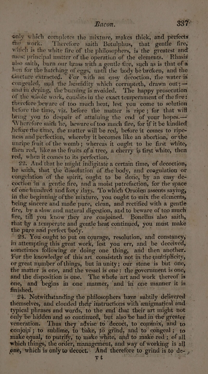 only which completes the mixture, makes thick, and pérfects the work. ‘Therefore saith Botulphus, that gentle fire, witich is the white fire of the philosephers, is the greatest and Mast principal matter of the operation of the elements. | Rhasis also saith, burn our brass with.a gentle fire, such as is that of a hen for the hatching of eggs, aintfl the hody be broken, and the dsneture extracted. Wor ‘with an easy decoction, the water jis congealed, and the lamidity which corrupteth, drawn out;— andin drying, the‘burning is aveided. ‘The happy prosecution of the wirole work, consists in the exact temperament of the fire: thercfore beware of too much heat, lest you come to solution before the time, viz. before the matter is ripe; for that will . bring you to despair of attaining the end of your hopes.— Wherefore saith he, beware of too much fire, for if it be kindied before the time, the matter will be red, before it comes to ripe- ness and perfection, whereby it becomes like an abortion, or the unripe fruit of the womb; whereas it ought to be first white, then red, like as the fruits ofa tree, a cherry is first white, then red, when it comes to its:perfection, =~ : &gt; 22. And that he might indigitate a certain time, of decoction, he saith, that the dissolution of the body, and coagulation or congelation of the spirit, ought to be done, by an easy de- coction ‘in a gentile fire, and a moist putrefaction, for the space of one‘hundred and forty days. “Lo which Orsolen assents saying, in the beginning ofthe'mixture, you ought to mix the elements, being sincere and made pure, clean, and rectified with a gentle fire, by aslow.and natural digestion, and to beware of too much fire, till you know they are conjoined. Bonellus also saith, that by a temperate and gentle heat continued, you must make the pure and perfect body. © mn ~. 23. You ought to put on courage, resolution, and constancy, in attempting this great work, lest you err, and be deceived, sometimes following or doing one thing, and then another. ¥or the knowledge of this art. consisteth not in the multiplicity, or great number of things, but in unity; our stone is but orie, the matter is one, and the vessel is one: the government is one, and the disposition is one. ‘The whole art and work thereof is one, and begins in one manner, ‘and in one manner it is. finished. r Pca eh epgeistenaae pe Rags” epee 24. Notwithstanding the philosophers have subtily delivered . themselves, and clouded their’ instructions with ‘enigmatical and typical phrases and words, to the end that their art might ‘not only be hidden and so continued, but also ‘be had in the greater veneration. Thus they advise’ to ‘decoct, to cominix, and to conjoin ; to sublime, to bake, to grind, and to congeal ; to make equal, to putrify, to make white, and to make red ; of all which things, the order, 'management, and way of working is al] ~ one, which is only to decoct.. And therefore to. grind is to de- , - Tt wis _