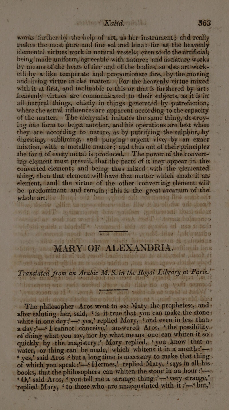 works farthersby) thehelp of ‘art, as her instrament}. and really males the most pure sand fine sol and luna for “as the heavenly elemental virtnes work ir nateral vessels; even'so'do theartificial; being! made uniform, agreeable with nature; ‘and asnature works by means.oftthe heats of fire and of the bodies;.so also. art’work- eth by alike temperate and: proponionate fire, »bythe moving and-living virtue in the matter.» Mor the heavenly virtue mixed with it at first, and inclinable to:this or that is furthered by. art: heavenly virtues are communicated to their subjects, as it is'in all. natural things, chiefly in things generated by putrefaction, where the astral influences are apparent according to the capacity of the matter. . The alchymist. imitates the same thing, destroy- ing one form to, beget another, and his operations are best when they are. according ‘to nature, as by putrifying the sulphuryby digesting, subliming, and purging argent vive; by van exact mixtion, with a metallic matter; and thus out of their principles the form of every metal is produced.:: The power.of the convert~ img element must prevail, that the parts of it may appear in the converted element; and being thus mixed: with. the ‘elemented. thing, then that element will have that matter which made it ‘ani element, and' the virtue of the other converting element: will be predominant: and remain; this is: the great’arcanum of ‘the. wholevartifiw :tiiqa sit! ban qehed dat ot oy Tiw oceisteclt sf} : : F ay A Ay : f fay 913 + art Loe Ht 3% want Las Seda CLE AOSD + € [7st 4 +¢ e (ee ee , : é ate eclen uch gon Gre Aomre ey fiae' ‘okwuatbe eas 7 MARY GF ALEXANDRIA. : alae ar 4 ~ L J +O : ° ' ' , ee : ; . \ . Ts Al a4 74% Fc ORes ert Ws POLEe 5 oe ite LALA eid. Of 8 ‘ eee - } aa ri kad { 1¢ ert rt Hin by my “eh et Fi 4 , ts i, gy a eears ; . we Ae  7h) a et ps po ig Poem t pect a) ee oe De we ¥ wi¥ Ls a7 * We S. PEP y Bel ty ge ae, IL pay Ze J Translated from an Arabic M.S. in the Royal Library at Paris. 9) de POROSt SEL) Wa ton die iwi Doikgot “et 7 - - — ePID) Se rye aA Yyee): Bow Fen risew fi a Wor} Bepoo 7d focsp0et ab tie® wore USSR wi) weto- on ef) OTen eden ° i with ots aliedix bow ohcliok ytiged, ee) scan! of ecshd.bice The philosopher: Aros went to see: Mary the prophetess, -and » after saluting» her, said, ‘is-it:true thep you can make the stone» white invone day;’—‘ yes,’ replied Mary, ‘and even in-less than, a day ;'=* L cannot! conceive,’ answered Aros, _ “the possibility, of doing what:you say, nor by what means one.can whiten it so’; quickly by the. magistery.;’) Mary. replied, ‘you know | that: a; water, or 'thing.can be made, which whitens it ina month :’— , * yes,’ said. Aros * but a long time is necessary. to make. that thing » of which you speak :’—‘ Hermes,’ replied; Mary, § sqys in all:his : } books, that the philosophers can whiten»the stone in-an-:hour: bine ‘OQ,’ said: Aros; ‘:you-tell me.a strange thing:’-—‘very strange, ‘replied: Mary, ‘to.those who are unacquainted with it ’—* but,’ a