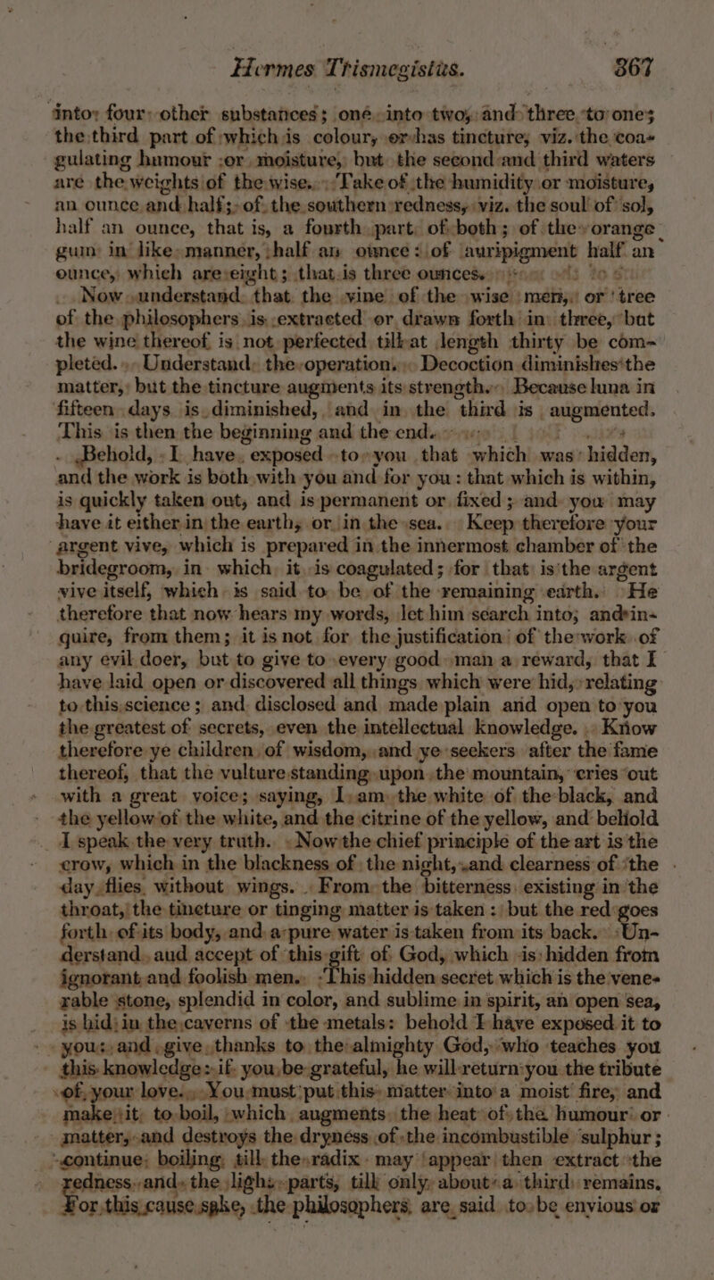 ‘Intoy four: other substances; oné into two; and three. ‘to ones the third part of whichis coloury ervhas tincture; viz. the coa+ -gulating humour ;or, moisture, but the seeond:and third waters are the weightsof the wise... Take of the humidity or moisture, an ounce and half; of. the southern redness, viz. the soul’ of sol, half an ounce, that is, a fourth part, ofboth; of they orange gum: in like»manner, ;half an ownee: of auripigment half an ounce, which areveight; that.is three owncese +60) 9) 00 6 _ Now. understand. that the vine of the wise ‘men; or ' tree of the philosophers. is. .extracted or, drawn forth in: three, bat the wine thereof, is not perfected tilkat length thirty be com- pleted... Understand, the-operation.. Decoction diminishes‘the matter, but the tincture augments its strength... Because lina in fifteen. days is diminished, and in the third is augmented. This is then the beginning and the endu) 6 Behold, «I. have. exposed to» you that which was’ hidden, and the work is both»with you and for you: that which is within, is quickly taken out, and is permanent or fixed ; and. you may have it either in the earthy or. in the sea... Keep theretore your argent vive, which is prepared in the innermost chamber of the bridegroom, in which, it..is coagulated; for that is'the argent vive itself, which is said to be of the remaining earth. He therefore that now hears my words, let him search into; andrin- guire, from them; it isnot for the justification’ of the;work. of any evil doer, but to give to every good» man a reward, that I have laid open or discovered all things which were hid, relating to this,science ; and: disclosed and made plain and open to you the greatest of secrets, even the intellectual knowledge. .. Kiiow therefore ye children, of wisdom,..and ye seekers after the fame thereof, that the vulture standing upon the mountain, ‘cries ‘out with a great voice; saying, I) am) the white of the:black, and the yellow ‘of the white, and the citrine of the yellow, and beliold I speak the very truth. . Nowthe chief principle of the art is the crow, which in the blackness of the night,and clearness of ‘the . day, flies. without wings. . From: the bitterness. existing in the throat,’ the tineture or tinging matter is taken : but the red:goes forth, ofits body, and, a-pure water is:taken from its back.» »Un- derstand. aud accept of ‘this gift of: God, which -is: hidden from ignorant and foolish men.. :This hidden secret which is the vene- rable stone, splendid in color, and sublime in spirit, an open sea, is hid; in the,caverns of the metals: behold I have exposed it to _. yous, and give. thanks to the-almighty God, ‘who teaches you this: knowledge:.if. you, be grateful, he will-return:you. the tribute of, your love... You,must' put this» matter into'a moist’ fire, and makejit, to,boil, which, augments. the heat» ofthe humour’ or. matter,.and destroys the dryness .of the incombustible ‘sulphur ; ‘continue; boiling, sill the»radix may ‘appear then extract “the » zedness,,and, the lighs»-parts, tilk only, about’a third: remains, or, thiscause.sake, the philosophers, are, said to»be envious’ or