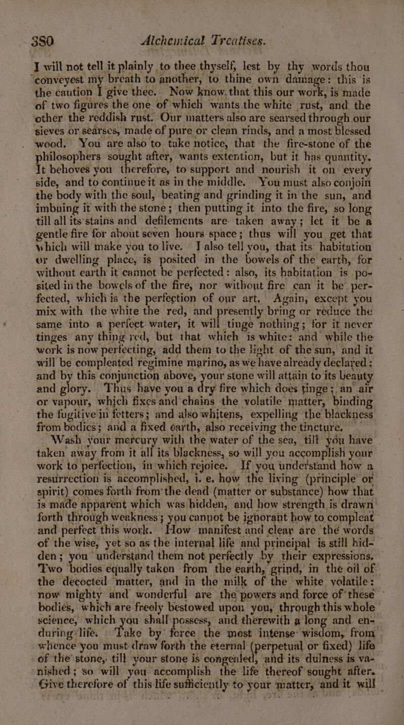 J will not tell it plainly to thee thyself, lest by thy words thou “conveyest my breath to another, to thine own damage: this is the caution J give thee. Now know, that this our watt: is made of two figures the one of which wants the white rust, and the other the reddish rust. Our matters also are searsed through our sieves or searses, made of pure or clean rinds, and a most blessed wood. You are also to take notice, that the fire-stone of the philosophers sought after, wants extention, but it has quantity. It behoves you therefore, to support and nourish it on every side, and to continue it as in the middle. You must also conjoin the body with the soul, beating and grinding it in the sun, and imbuing it with the stone ; then putting it into the fire, so long till all its'stains and defilements are taken away; let it be a gentle fire for about seven hours space; thus will you get that which will make you to live. J also tell you, that its habitation er dwelling place, is posited in the bowels of the earth, for without earth it cannot be perfected: also, its habitation is po- sited inthe bowels of the fire, nor without fire can it be’ per- fected, whichis the perfection of opr art, Again, except you mix with the white the red, and presently bring or reduce the same into a perfect water, it will tinge nothing; for it never tinges any thing red, but that which is white: and while the work is now perfecting, add them to the light of the sun, and it wiJl be compleated regimine marino, as we have already declared : and by this conjunction above, on stone will attain to its beauty and glory. Thus have you a dry fire which does tinge; an air or vapour, which fixes and’chains the volatile matter, binding the fugitive in fetters; and also whitens, expelling the blackness from bodics; and a fixed éarth, also receiving the tincture. Wash your mercury with the water of the sea, tilt you have | taken away from It all its blackness, so will you accomplish your work to perfection, in which rejoice. If you understand how a resurrection is accomplished, i. e. how the living (principle’ or spirit) comes forth from‘ the dead (matter or substance) how that is made apparent which was hidden, and how strength is drawn: forth through weakness ; you canpot be ignorant how to compleat and perfect this work. ‘How manifest and cleay are thé words of the wise, yet so as the internal life and principal is still hid- den; you understand them not perfectly by their expressions. — Two bodies equally taken from the earth, grind, in the oil of the decocted matter, and in the milk of the white volatile: now mighty and wonderful are the powers and force of these — bodies, which are freely bestowed upon you, through this whole | science, which you shall:possess, and therewith along and en- during life. © Take by’ ferce the mest intense’ wisdom, from whence you must draw forth the eternal (perpetual or fixed) life of the’stone, till your stone is congealed, and its dulness is va- nished ; so will you: accomplish the life thereof sought after. Give therefore of this life sufficiently to your matter, and it will |