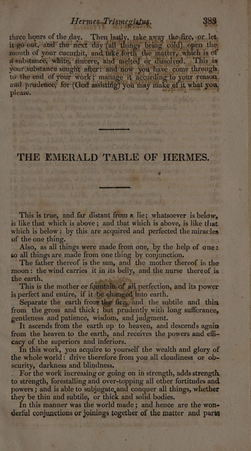 three hours of the day. Then lastly, take the or, le if@6 vit, and” the’ eee ‘day fall a ene said) “pen et mouth of your cucurbit, and ts éfor “the S matter, substance,’ white, sincere, un hi lel aieian yourisubstance sought after? me through, tothe end of your work} manage ur Treason. and prudence for (God Seiki ou snag tak ke eur what you, please. THE EMERALD TABLE OF HERMES. 3 This is true, and far distant from a lie; whatsoever is below, is like that which is above; and that which is above, is like that which is below: by this are acquired and perfected the miracles of the one thing. Also, as all things were made from one, by the help of ones so all things are made from one thing by conjunction. The father thereof i is the sun, and the mother thereof is the moon: the wind carries it in its belly, and the nurse thereof is the earth. ? This is the mother or founté de of all perfection, and its power is perfect and entire, if it be cha aged | nto eart Separate the earth fronr the’ fire;,and the subtile and thin from the gross and thick; but prudently with long suffirance, gentleness and patience, Visit. and judgment. It ascends from the earth up to heaven, and descends agaim from the heaven to the earth, and receives the powers and effi- cacy of the superiors and inferior. n this work, you acquire to yourself the wealth and glory of the whole world: drive therefore from you all cloudiness or ob- scurity, darkness and blindness. For the work increasing or going on in strength, adds strength to strength, forestalling and over-topping all other fortitudes and powers ; and is able to ‘subjugate, and conquer all things, whether they be thin and subtile, or thick and solid bodies. In this manner was the world made ; and hence are the wone | derful conjunctions or joinings together of the matter and party