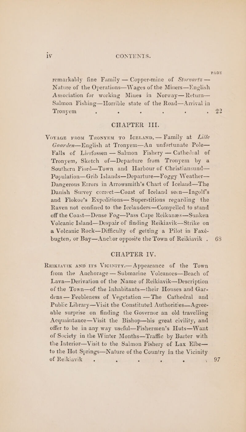 PAGE remarkably fine Family — Copper-mine of Storvartz — Nature of the Operations—Wages of the Miners—English Association for working Mines in Norway— Return— Salmon Fishing—Horrible state of the Road—Arrival in Tronyem : . : . . 5 Pee CHAPTER III. Voyage From Tronyem To Icenanp,— Family at Liddle Gaarden—English at Tronyem—An unfortunate Pole— Falls of Lierfossen — Salmon Fishery — Cathedral of Tronyem, Sketch of—Departure from Tronyem by a Southern Fiord—Town and Harbour of Christiansund— Population—Grib Islands—Departure—Fogey Weather— Dangerous Errors in Arrowsmith’s Chart of Iceland—The Danish Survey correct—Coast of Iceland seen—Ingolf’s and Flokoe’s Expeditions— Superstitions regarding the Raven not confined to the Icelanders—Compelled to stand off the Coast—Dense Fog—Pass Cape Reikanes—Sunken Volcanic Island—Despair of finding Reikiavik—Strike on a Volcanic Rock—Difficulty of getting a Pilot in Faxé- bugten, or Bay—Anchor opposite the Town of Reikiavik . 68 CHAPTER IV. Reikravik AND Irs Viciniry— Appearance of the Town from the Anchorage — Submarine Voleanoes—Beach of Lava— Derivation of the Name of Reikiavik—Description of the Town—of the Inhabitants—their Houses and Gar- dens — Feebleness of Vegetation —The Cathedral and Public Library—Visit the Constituted Authorities—Acgree- able surprise on finding the Governor an old travelling Acquaintance—Visit the Bishop—his great civility, and offer to be in any way useful—Fishermen’s Huts—Want of Society in the Winter Months—Traffic by Barter with the Interior—Visit to the Salmon Fishery of Lax Elbe— to the Hot Springs—Nature of the Country in the Vicinity of Reikiavik . ‘ : : ° Roa?