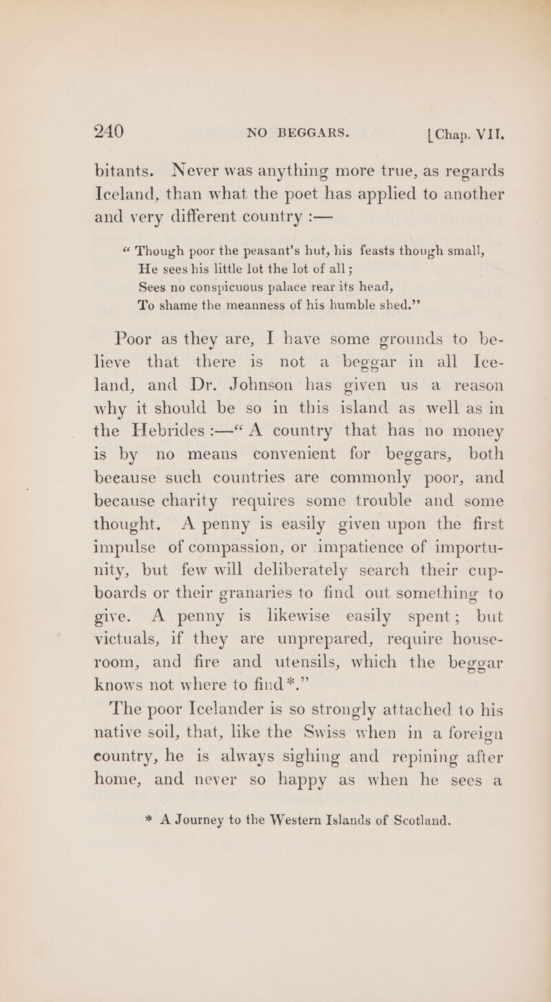 bitants. Never was anything more true, as regards Iceland, than what the poet has applied to another and very different country :— “ Though poor the peasant’s hut, his feasts though small, He sees his little lot the lot of all; Sees no conspicuous palace rear its head, To shame the meanness of his humble shed.’’ Poor as they are, I have some grounds to be- lieve that there is not a beggar in all Ice- land, and Dr. Johnson has given us a _ reason why it should be so in this island as well as in the Hebrides :—“« A country that has no money is by no means convenient for beggars, both beeause such countries are commonly poor, and because charity requires some trouble and some thought. A penny is easily given upon the first impulse of compassion, or impatience of importu- nity, but few will deliberately search their cup- boards or their granaries to find out something to give. A penny is likewise easily spent; but victuals, if they are unprepared, require house- room, and fire and utensils, which the beggar knows not where to find*.” The poor Icelander is so strongly attached to his native soil, that, hke the Swiss when in a foreign eountry, he is always sighing and repining after home, and never so happy as when he sees a * A Journey to the Western Islands of Scotland.