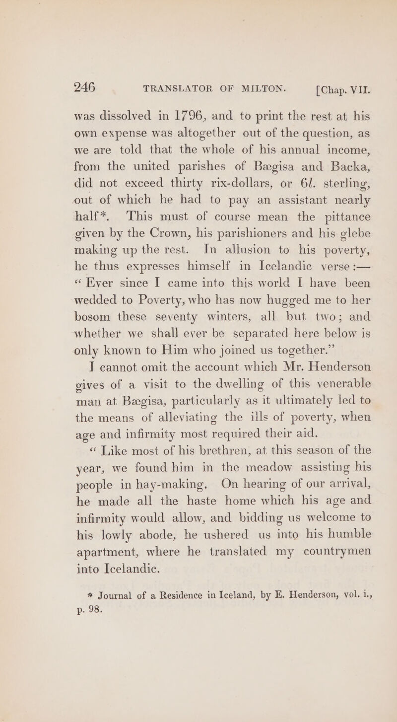 was dissolved in 1796, and to print the rest at his own expense was altogether out of the question, as we are told that the whole of his annual income, from the united parishes of Begisa and Backa, did not exceed thirty rix-dollars, or 6J. sterling, out of which he had to pay an assistant nearly half*. This must of course mean the pittance given by the Crown, his parishioners and his glebe making up the rest. In allusion to his poverty, he thus expresses himself in Icelandic verse :— « Ever since [ came into this world I have been wedded to Poverty, who has now hugged me to her bosom these seventy winters, all but two; and whether we shall ever be separated here below is only known to Him who joined us together.” T cannot omit the account which Mr. Henderson gives of a visit to the dwelling of this venerable man at Begisa, particularly as it ultimately led to the means of alleviating the ills of poverty, when age and infirmity most required their aid. « Like most of his brethren, at this season of the year, we found him in the meadow assisting his people in hay-making, On hearing of our arrival, he made all the haste home which his age and infirmity would allow, and bidding us welcome to his lowly abode, he ushered us into his humble apartment, where he translated my countrymen into Icelandic. * Journal of a Residence in Iceland, by E. Henderson, vol. ies p. 98.