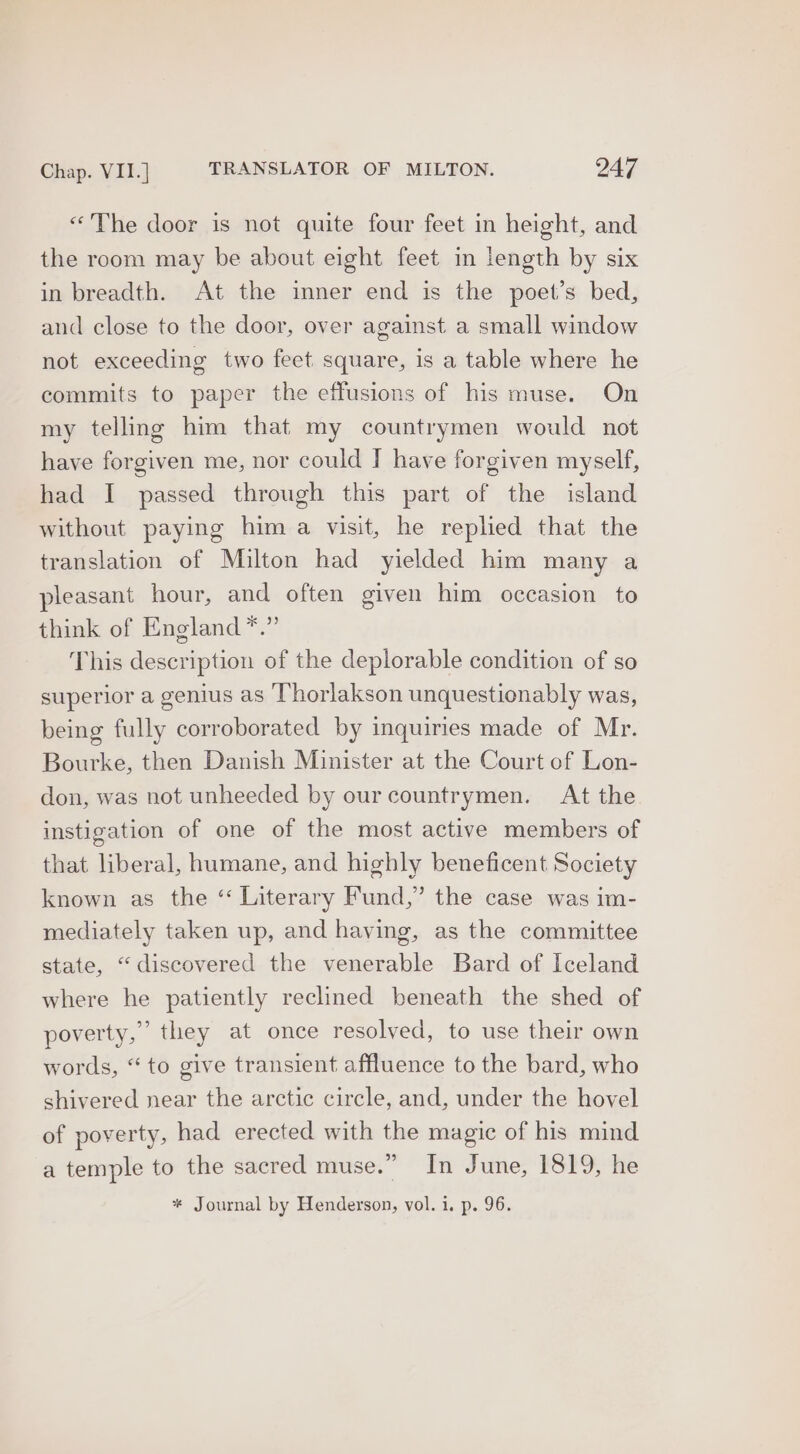 «The door is not quite four feet in height, and the room may be about eight feet in length by six in breadth. At the inner end is the poet’s bed, and close to the door, over against a small window not exceeding two feet square, is a table where he commits to paper the effusions of his muse. On my telling him that my countrymen would not have forgiven me, nor could J have forgiven myself, had I passed through this part of the island without paying him a visit, he replied that the translation of Milton had yielded him many a pleasant hour, and often given him occasion to think of England *.” This description of the deplorable condition of so superior a genius as Thorlakson unquestionably was, being fully corroborated by inquiries made of Mr. Bourke, then Danish Minister at the Court of Lon- don, was not unheeded by our countrymen. At the instigation of one of the most active members of that liberal, humane, and highly beneficent Society known as the “ Literary Fund,” the case was im- mediately taken up, and having, as the committee state, “discovered the venerable Bard of Iceland where he patiently reclined beneath the shed of poverty,’ they at once resolved, to use their own words, “to give transient affluence to the bard, who shivered near the arctic circle, and, under the hovel of poverty, had erected with the magic of his mind a temple to the sacred muse.” In June, 1819, he * Journal by Henderson, vol. 1. p. 96.