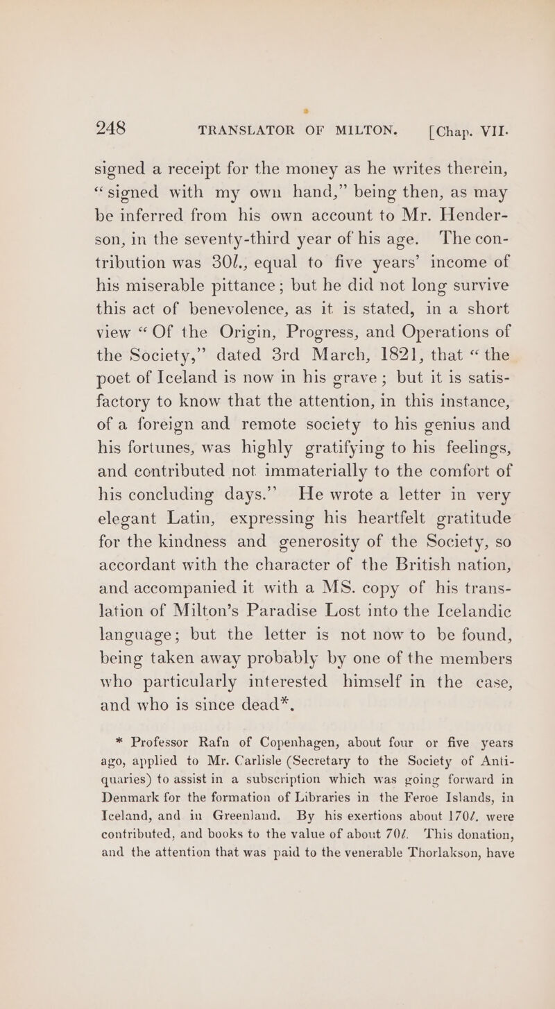 signed a receipt for the money as he writes therein, “sioned with my own hand,” being then, as may be inferred from his own account to Mr. Hender- son, in the seventy-third year of his age. The con- tribution was 30l., equal to five years’ income of his miserable pittance; but he did not long survive this act of benevolence, as it is stated, in a short view “Of the Origin, Progress, and Operations of the Society,” dated 3rd March, 1821, that “the poet of Iceland is now in his grave; but it is satis- factory to know that the attention, in this instance, of a foreign and remote society to his genius and his fortunes, was highly gratifying to his feelings, and contributed not immaterially to the comfort of his concluding days.’’ He wrote a letter in very elegant Latin, expressing his heartfelt gratitude for the kindness and generosity of the Society, so accordant with the character of the British nation, and accompanied it with a MS. copy of his trans- lation of Milton’s Paradise Lost into the Icelandic language; but the letter is not now to be found, being taken away probably by one of the members who particularly interested himself in the case, and who is since dead*, * Professor Rafn of Copenhagen, about four or five years ago, applied to Mr. Carlisle (Secretary to the Society of Anti- quaries) to assist in a subscription which was going forward in Denmark for the formation of Libraries in the Feroe Islands, in Iceland, and in Greenland. By his exertions about 1702. were contributed, and books to the value of about 70/2. This donation, and the attention that was paid to the venerable Thorlakson, have