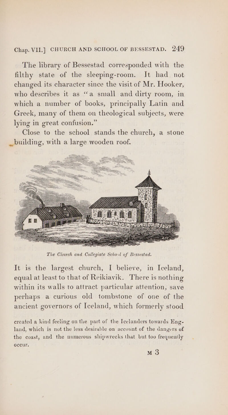 The library of Bessestad corresponded with the filthy state of the sleeping-room. It had not changed its character since the visit of Mr. Hooker, who describes it as ‘‘a small and dirty room, in which a number of books, principally Latin and Greek, many of them on theological subjects, were lying in great confusion.” Close to the school stands the church, a stone _ building, with a large wooden roof. It is the largest church, [ believe, in Iceland, equal at least to that of Reikiavik. There is nothing within its walls to attract particular attention, save perhaps a curious old tombstone of one of the ancient governors of Iceland, which formerly stood created a kind feeling on the part of the Icelanders towards Eng- land, which is not the less desirable on account of the danyers of the coast, and the numerous shipwrecks that but too frequently occur. M3