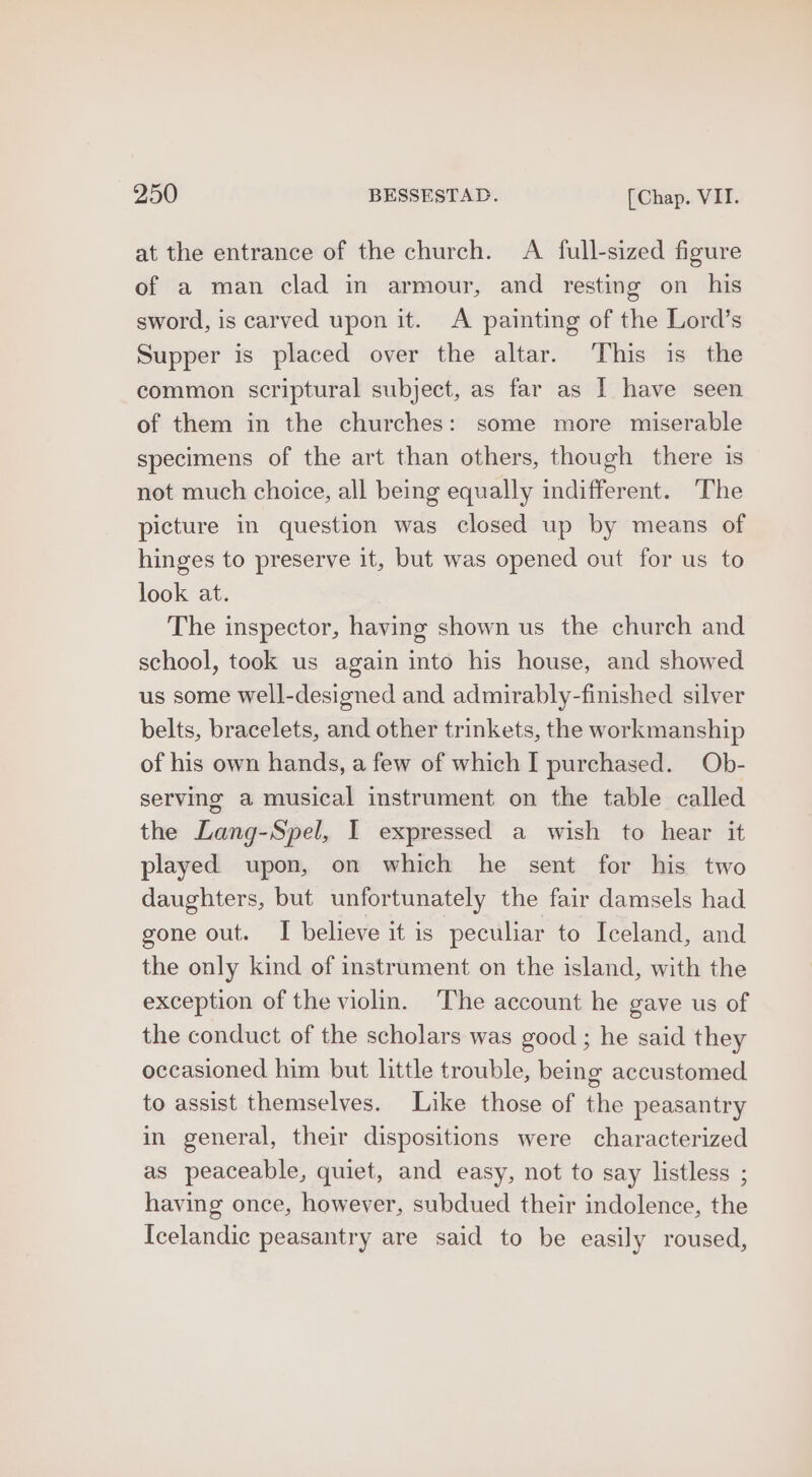 at the entrance of the church. A full-sized figure of a man clad in armour, and resting on_ his sword, is carved upon it. A painting of the Lord’s Supper is placed over the altar. This is the common scriptural subject, as far as I have seen of them in the churches: some more miserable specimens of the art than others, though there is not much choice, all being equally indifferent. The picture in question was closed up by means of hinges to preserve it, but was opened out for us to look at. The inspector, having shown us the church and school, took us again into his house, and showed us some well-designed and admirably-finished silver belts, bracelets, and other trinkets, the workmanship of his own hands, a few of which I purchased. Ob- serving a musical instrument on the table called the Lang-Spel, I expressed a wish to hear it played upon, on which he sent for his two daughters, but unfortunately the fair damsels had gone out. I believe it is peculiar to Iceland, and the only kind of instrument on the island, with the exception of the violin. The account he gave us of the conduct of the scholars was good ; he said they occasioned him but little trouble, being accustomed to assist themselves. Like those of the peasantry in general, their dispositions were characterized as peaceable, quiet, and easy, not to say listless ; having once, however, subdued their indolence, the Icelandic peasantry are said to be easily roused,