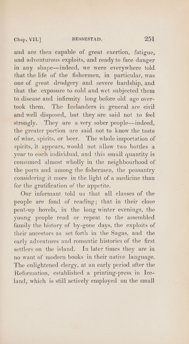 and are then capable of great exertion, fatigue, and adventurous exploits, and ready to face danger in any shape—indeed, we were everywhere told that the life of the fishermen, in particular, was one of great drudgery and severe hardship, and that the exposure to cold and wet subjected them to disease and infirmity long before old age over- took them. The Icelanders in general are civil and well disposed, but they are said not to feel strongly. They are a very sober people—indeed, the greater portion are said not to know the taste of wine, spirits, or beer. The whole importation of spirits, it appears, would not allow two bottles a year to each individual, and this small quantity is consumed almost wholly in the neighbourhood of the ports and among the fishermen, the peasantry considering it more in the light of a medicine than for the gratification of the appetite. Our informant told us that all classes of the people are fond of reading; that in their close pent-up hovels, in the long winter evenings, the young people read or repeat to the assembled family the history of by-gone days, the exploits of their ancestors as set forth in the Sagas, and the early adventures and romantic histories of the first settlers on the island. In later times they are in no want of modern books in their native language. The enlightened clergy, at an early period after the Reformation, established a printing-press in Ice- land, which is still actively employed on the small