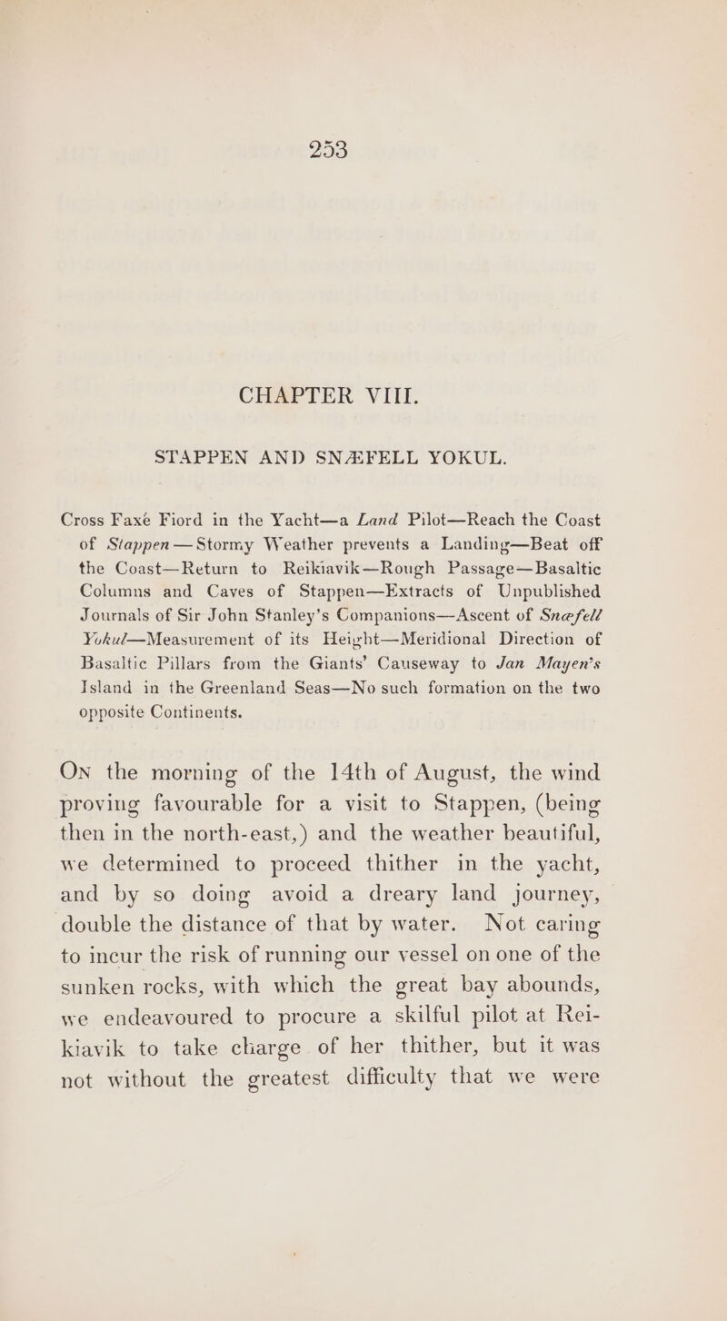 CHAPTER VIII. STAPPEN AND SNASFELL YOKUL. Cross Faxe Fiord in the Yacht—a Land Pilot—Reach the Coast of Stappen—Stormy Weather prevents a Landing—Beat off the Coast—Return to Reikiavik—Rough Passage—Basaltic Columns and Caves of Stappen—Extracts of Unpublished Journals of Sir John Stanley’s Companions—Ascent of Snefel/ Yokul—Measurement of its Height—Meridional Direction of Basaltic Pillars from the Giants’ Causeway to Jan Mayen’s Island in the Greenland Seas—No such formation on the two opposite Continents. On the morning of the 14th of August, the wind proving favourable for a visit to Stappen, (being then in the north-east,) and the weather beautiful, we determined to proceed thither in the yacht, and by so doing avoid a dreary land journey, double the distance of that by water. Not caring to incur the risk of running our vessel on one of the sunken rocks, with which the great bay abounds, we endeavoured to procure a skilful pilot at Rei- kiavik to take charge of her thither, but it was not without the greatest difficulty that we were