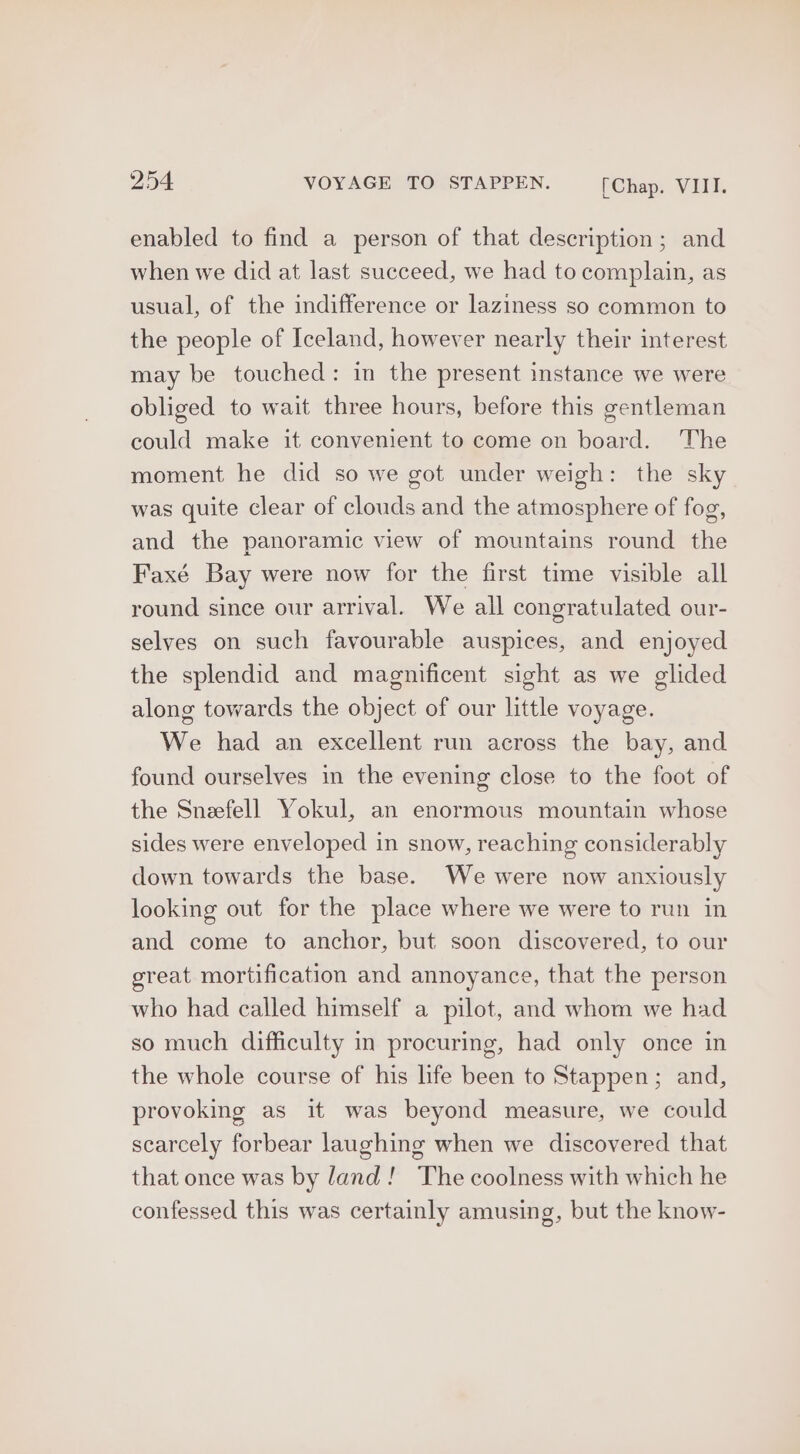 enabled to find a person of that description; and when we did at last succeed, we had to complain, as usual, of the indifference or laziness so common to the people of Iceland, however nearly their interest may be touched: in the present instance we were obliged to wait three hours, before this gentleman could make it convenient to come on board. The moment he did so we got under weigh: the sky was quite clear of clouds and the atmosphere of fog, and the panoramic view of mountains round the Faxé Bay were now for the first time visible all round since our arrival. We all congratulated our- selves on such favourable auspices, and enjoyed the splendid and magnificent sight as we glided along towards the object of our little voyage. We had an excellent run across the bay, and found ourselves in the evening close to the foot of the Sneefell Yokul, an enormous mountain whose sides were enveloped in snow, reaching considerably down towards the base. We were now anxiously looking out for the place where we were to run in and come to anchor, but soon discovered, to our great mortification and annoyance, that the person who had called himself a pilot, and whom we had so much difficulty in procuring, had only once in the whole course of his life been to Stappen; and, provoking as it was beyond measure, we could scarcely forbear laughing when we discovered that that once was by land! The coolness with which he confessed this was certainly amusing, but the know-