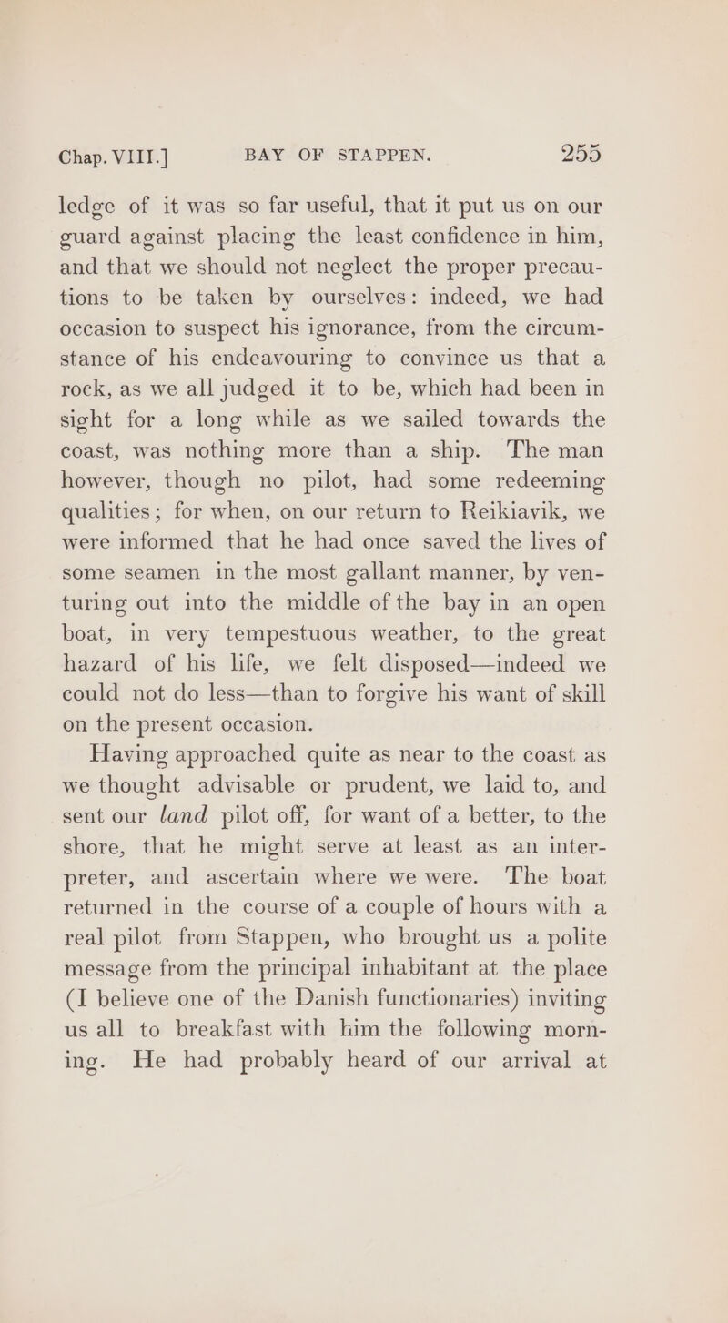 Chap. VIII.] BAY OF STAPPEN. 259 ledge of it was so far useful, that it put us on our guard against placing the least confidence in him, and that we should not neglect the proper precau- tions to be taken by ourselves: indeed, we had occasion to suspect his ignorance, from the circum- stance of his endeavouring to convince us that a rock, as we all judged it to be, which had been in sight for a long while as we sailed towards the coast, was nothing more than a ship. The man however, though no pilot, had some redeeming qualities; for when, on our return to Reikiavik, we were informed that he had once saved the lives of some seamen in the most gallant manner, by ven- turing out into the middle of the bay in an open boat, in very tempestuous weather, to the great hazard of his life, we felt disposed—indeed we could not do less—than to forgive his want of skill on the present occasion. Having approached quite as near to the coast as we thought advisable or prudent, we laid to, and sent our land pilot off, for want of a better, to the shore, that he might serve at least as an inter- preter, and ascertain where we were. ‘The boat returned in the course of a couple of hours with a real pilot from Stappen, who brought us a polite message from the principal inhabitant at the place (I believe one of the Danish functionaries) inviting us all to breakfast with lim the following morn- ing. He had probably heard of our arrival at
